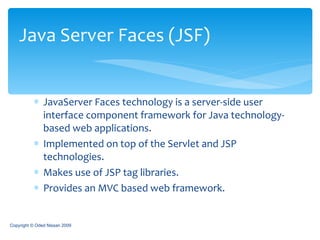 JavaServer Faces technology is a server-side user interface component framework for Java technology-based web applications.  Implemented on top of the Servlet and JSP technologies. Makes use of JSP tag libraries. Provides an MVC based web framework. Java Server Faces (JSF) Copyright © Oded Nissan 2009 