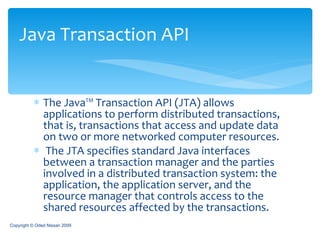 The Java™ Transaction API (JTA) allows applications to perform distributed transactions, that is, transactions that access and update data on two or more networked computer resources. The JTA specifies standard Java interfaces between a transaction manager and the parties involved in a distributed transaction system: the application, the application server, and the resource manager that controls access to the shared resources affected by the transactions.  Java Transaction API Copyright © Oded Nissan 2009 