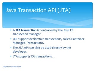 A  JTA transaction  is controlled by the Java EE transaction manager.  JEE support declarative transactions, called Container Managed Transactions. The JTA API can also be used directly by the developer. JTA supports XA transactions. Java Transaction API (JTA) Copyright © Oded Nissan 2009 