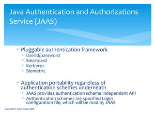 Pluggable authentication framework Userid/password Smartcard Kerberos Biometric Application portability regardless of authentication schemes underneath JAAS provides authentication scheme independent API Authentication schemes are specified Login configuration file, which will be read by JAAS Java Authentication and Authorizations Service (JAAS) Copyright © Oded Nissan 2009 