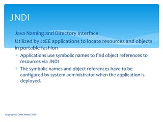Java Naming and Directory Interface Utilized by J2EE applications to locate resources and objects in portable fashion Applications use symbolic names to find object references to resources via JNDI The symbolic names and object references have to be configured by system administrator when the application is deployed. JNDI Copyright © Oded Nissan 2009 