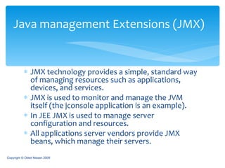 JMX technology provides a simple, standard way of managing resources such as applications, devices, and services.  JMX is used to monitor and manage the JVM itself (the jconsole application is an example). In JEE JMX is used to manage server configuration and resources. All applications server vendors provide JMX beans, which manage their servers.  Java management Extensions (JMX) Copyright © Oded Nissan 2009 
