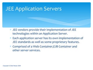 JEE vendors provide their implementation of JEE technologies within an Application Server. Each application server has its own implementation of JEE standards as well as some proprietary features. Comprised of a Web Container,EJB Container and other server services. JEE Application Servers Copyright © Oded Nissan 2009 