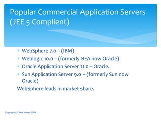 WebSphere 7.0 – (IBM) Weblogic 10.0 – (formerly BEA now Oracle) Oracle Application Server 11.0 – Oracle. Sun Application Server 9.0 – (formerly Sun now Oracle) WebSphere leads in market share. Popular Commercial Application Servers   (JEE 5 Complient) Copyright © Oded Nissan 2009 