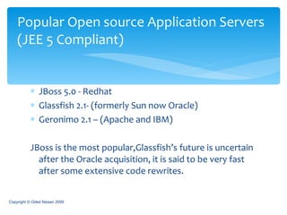 JBoss 5.0 - Redhat Glassfish 2.1- (formerly Sun now Oracle) Geronimo 2.1 – (Apache and IBM) JBoss is the most popular,Glassfish’s future is uncertain after the Oracle acquisition, it is said to be very fast after some extensive code rewrites. Popular Open source Application Servers   (JEE 5 Compliant) Copyright © Oded Nissan 2009 
