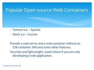 Tomcat 6.0 – Apache Resin 3.0 – Caucho Provide a web server and a web container without an EJB container JMS and some other features. Very fast and lightweight. Good choice if you are only developing a web application. Popular Open source Web Containers Copyright © Oded Nissan 2009 