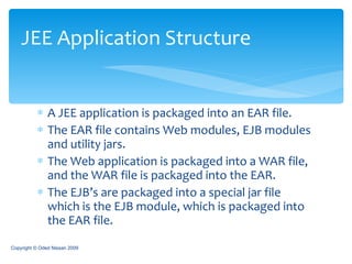 A JEE application is packaged into an EAR file. The EAR file contains Web modules, EJB modules and utility jars. The Web application is packaged into a WAR file, and the WAR file is packaged into the EAR. The EJB’s are packaged into a special jar file which is the EJB module, which is packaged into the EAR file. JEE Application Structure Copyright © Oded Nissan 2009 