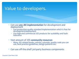 Can use  any JEE implementation  for development and deployment  Use production-quality standard implementation which is free for development/deployment  Use high-end commercial JEE products for scalability and fault-tolerance Vast amount of JEE  community resources Many JEE related books, articles, tutorials, quality code you can use, best practice guidelines, design patterns etc. Can use off-the-shelf 3rd-party business components Value to developers. Copyright © Oded Nissan 2009 
