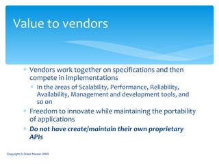 Vendors work together on specifications and then compete in implementations In the areas of Scalability, Performance, Reliability, Availability, Management and development tools, and so on Freedom to innovate while maintaining the portability of applications Do not have create/maintain their own proprietary APIs Value to vendors Copyright © Oded Nissan 2009 