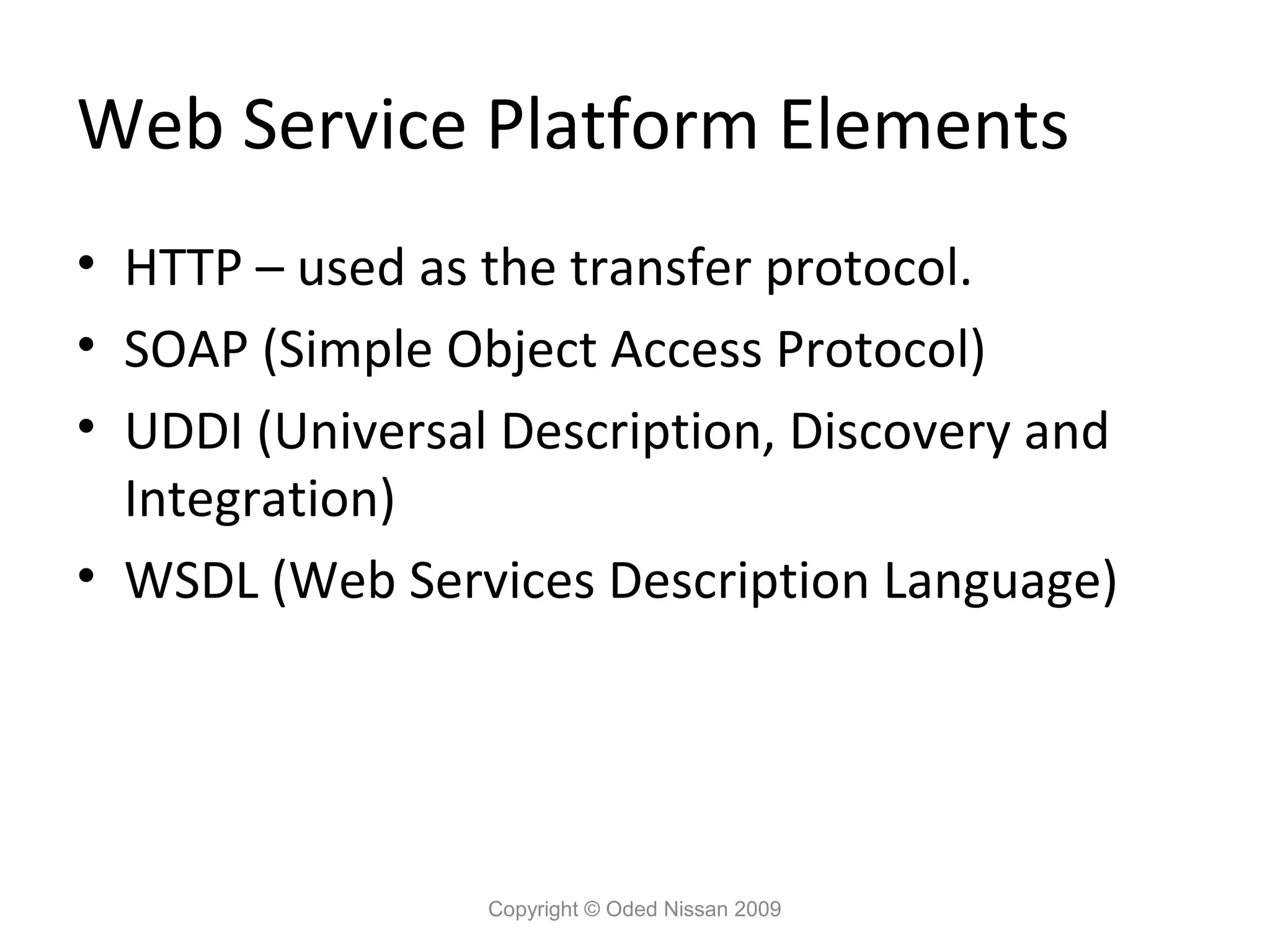 Web Service Platform Elements
• HTTP – used as the transfer protocol.
• SOAP (Simple Object Access Protocol)
• UDDI (Universal Description, Discovery and
  Integration)
• WSDL (Web Services Description Language)




                 Copyright © Oded Nissan 2009
 
