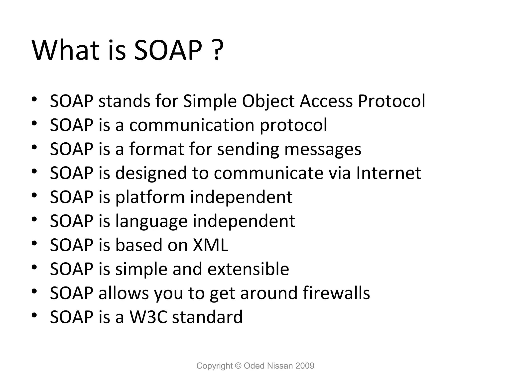 What is SOAP ?
•   SOAP stands for Simple Object Access Protocol
•   SOAP is a communication protocol
•   SOAP is a format for sending messages
•   SOAP is designed to communicate via Internet
•   SOAP is platform independent
•   SOAP is language independent
•   SOAP is based on XML
•   SOAP is simple and extensible
•   SOAP allows you to get around firewalls
•   SOAP is a W3C standard

                     Copyright © Oded Nissan 2009
 