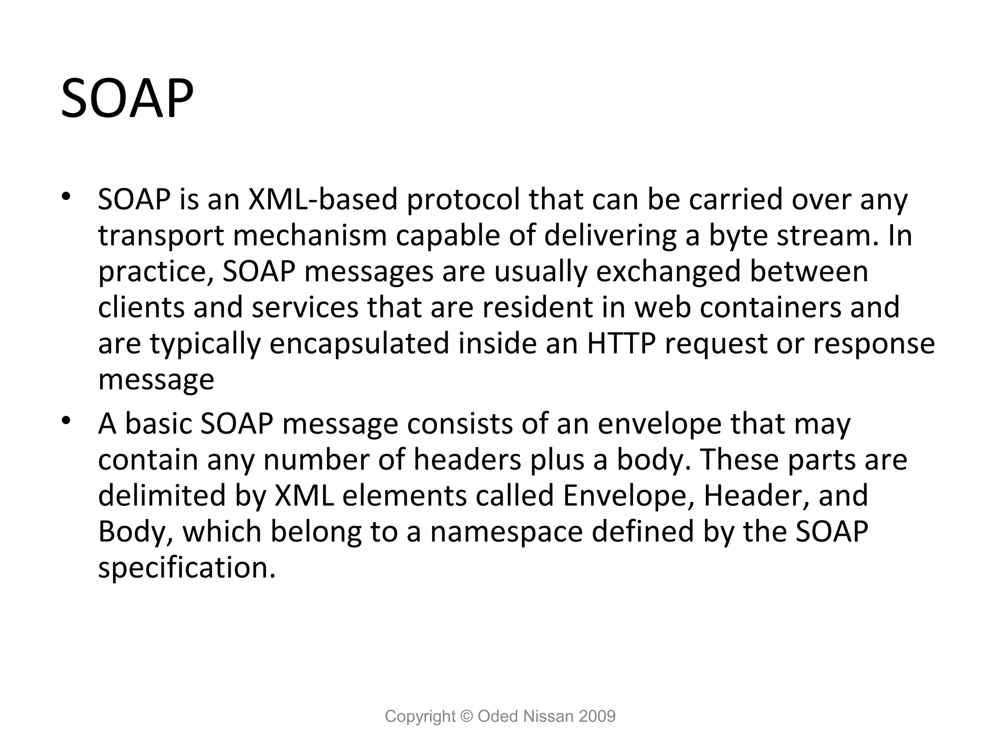 SOAP
• SOAP is an XML-based protocol that can be carried over any
  transport mechanism capable of delivering a byte stream. In
  practice, SOAP messages are usually exchanged between
  clients and services that are resident in web containers and
  are typically encapsulated inside an HTTP request or response
  message
• A basic SOAP message consists of an envelope that may
  contain any number of headers plus a body. These parts are
  delimited by XML elements called Envelope, Header, and
  Body, which belong to a namespace defined by the SOAP
  specification.



                       Copyright © Oded Nissan 2009
 
