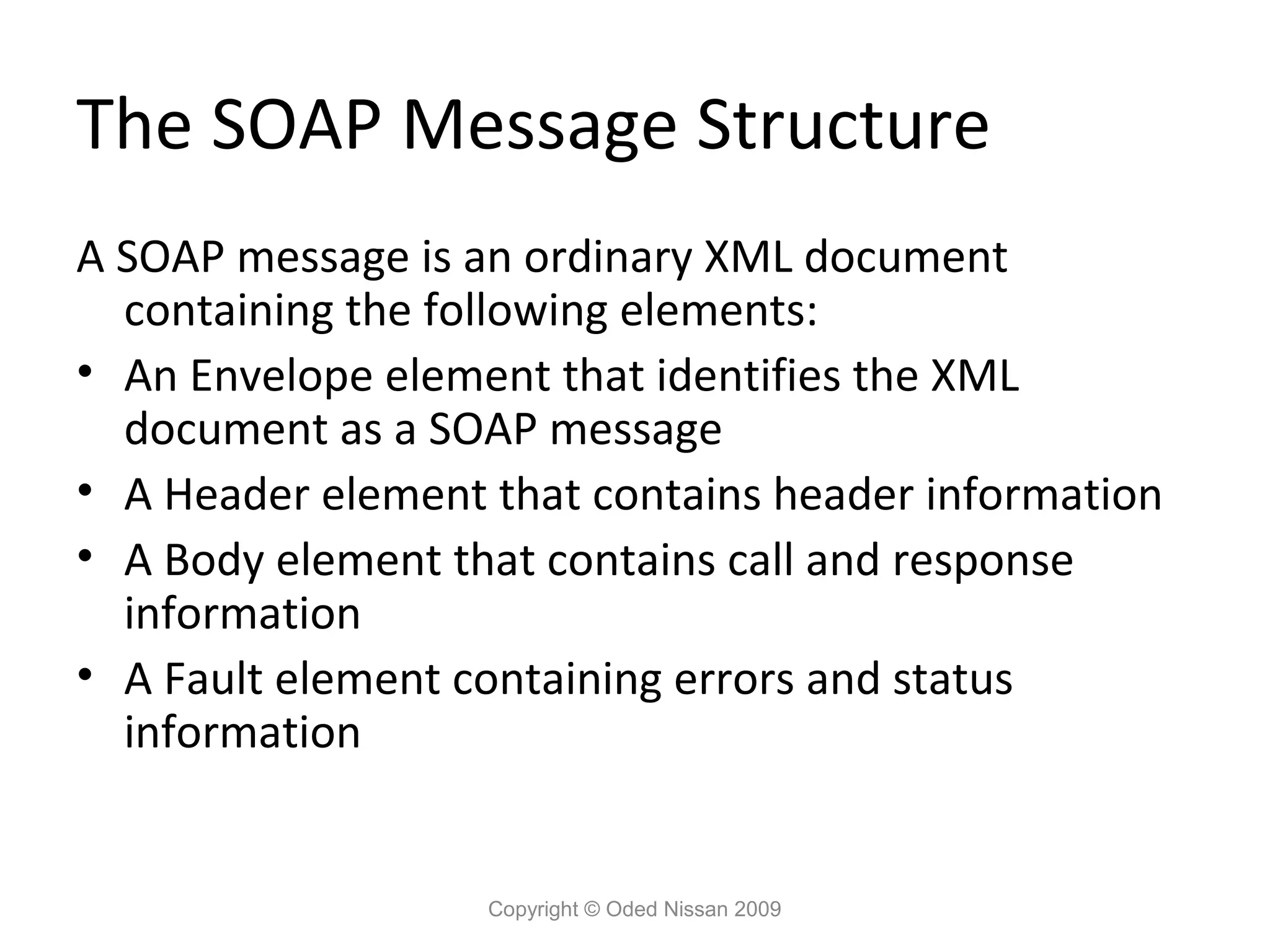 The SOAP Message Structure
A SOAP message is an ordinary XML document
  containing the following elements:
• An Envelope element that identifies the XML
  document as a SOAP message
• A Header element that contains header information
• A Body element that contains call and response
  information
• A Fault element containing errors and status
  information


                   Copyright © Oded Nissan 2009
 