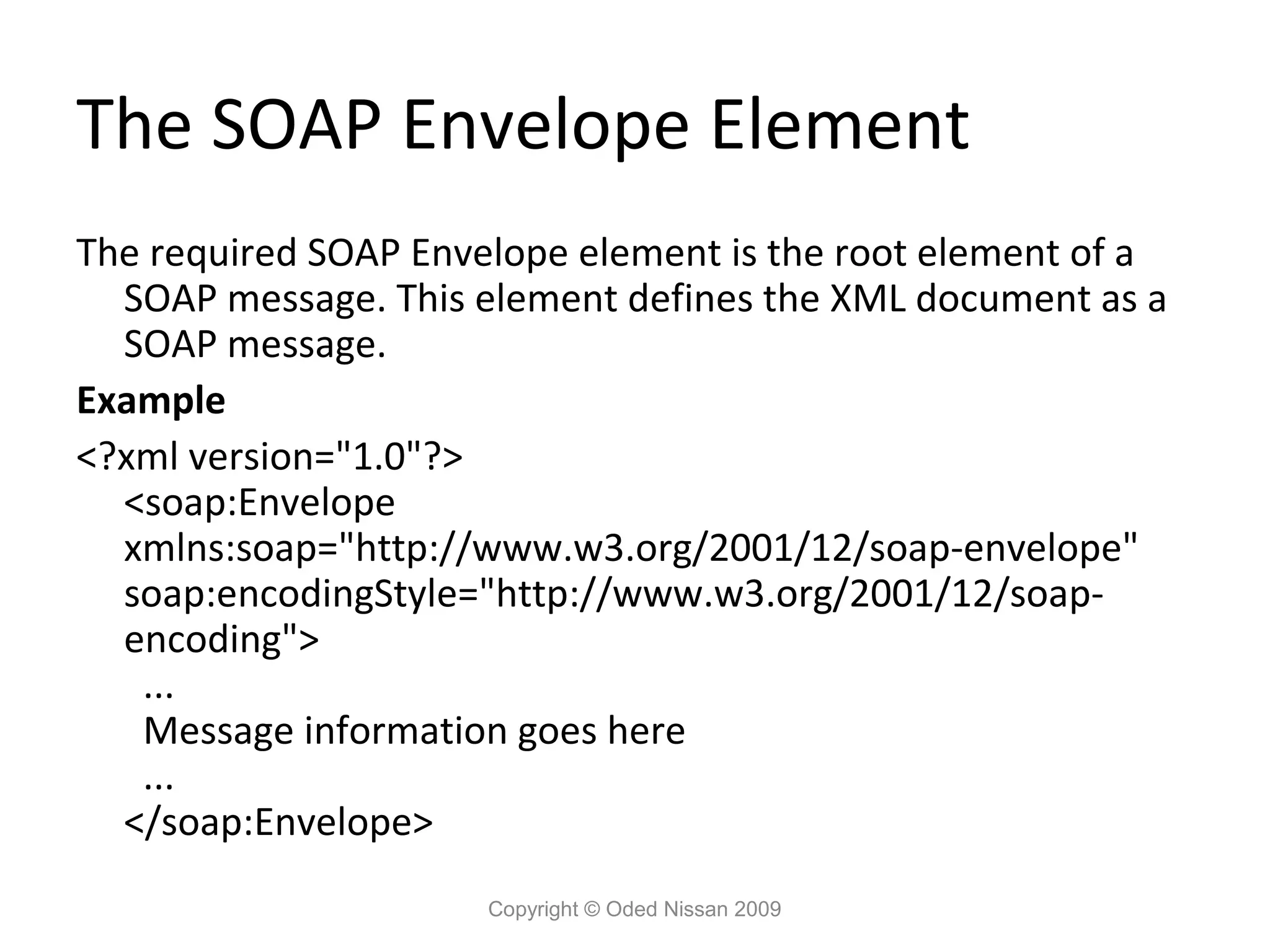 The SOAP Envelope Element
The required SOAP Envelope element is the root element of a
  SOAP message. This element defines the XML document as a
  SOAP message.
Example
<?xml version="1.0"?>
  <soap:Envelope
  xmlns:soap="http://www.w3.org/2001/12/soap-envelope"
  soap:encodingStyle="http://www.w3.org/2001/12/soap-
  encoding">
   ...
   Message information goes here
   ...
  </soap:Envelope>
                      Copyright © Oded Nissan 2009
 