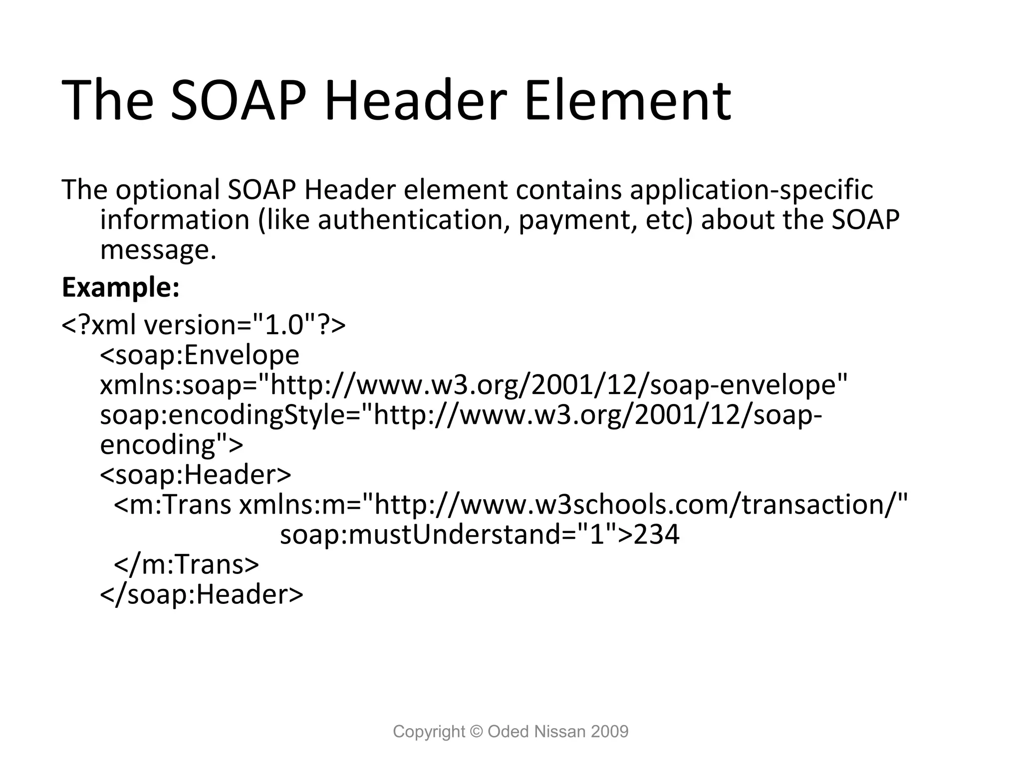 The SOAP Header Element
The optional SOAP Header element contains application-specific
   information (like authentication, payment, etc) about the SOAP
   message.
Example:
<?xml version="1.0"?>
   <soap:Envelope
   xmlns:soap="http://www.w3.org/2001/12/soap-envelope"
   soap:encodingStyle="http://www.w3.org/2001/12/soap-
   encoding">
   <soap:Header>
    <m:Trans xmlns:m="http://www.w3schools.com/transaction/"
                  soap:mustUnderstand="1">234
    </m:Trans>
   </soap:Header>



                         Copyright © Oded Nissan 2009
 