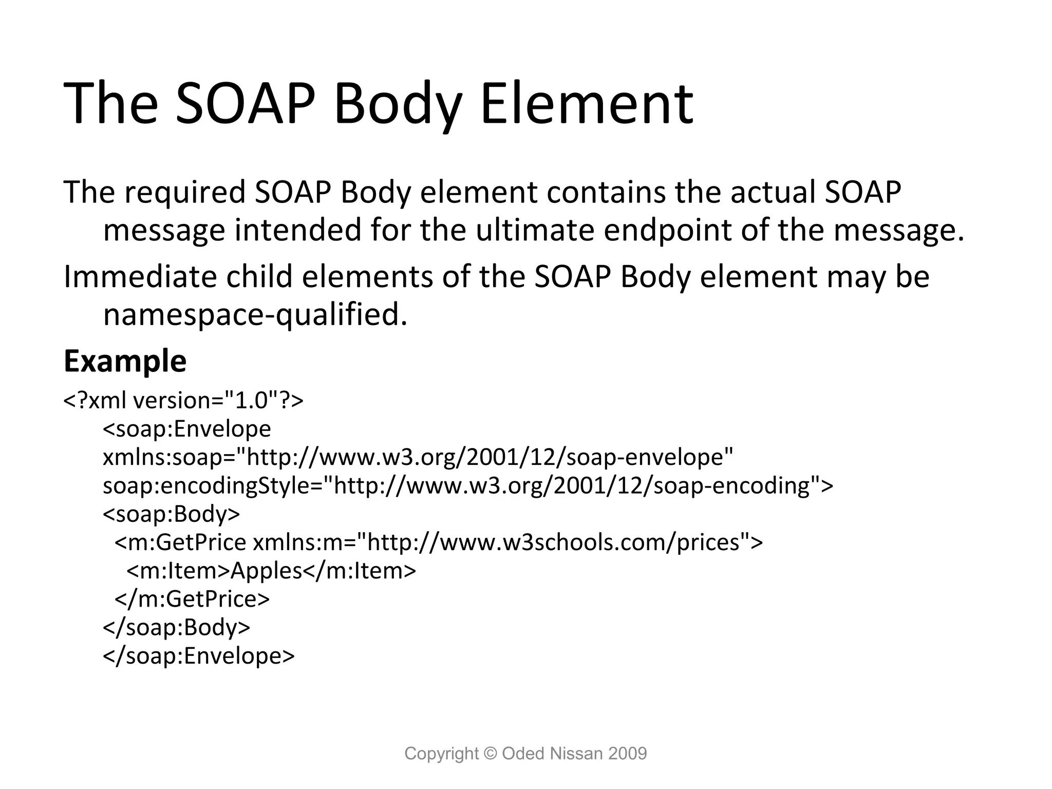 The SOAP Body Element
The required SOAP Body element contains the actual SOAP
  message intended for the ultimate endpoint of the message.
Immediate child elements of the SOAP Body element may be
  namespace-qualified.
Example
<?xml version="1.0"?>
   <soap:Envelope
   xmlns:soap="http://www.w3.org/2001/12/soap-envelope"
   soap:encodingStyle="http://www.w3.org/2001/12/soap-encoding">
   <soap:Body>
    <m:GetPrice xmlns:m="http://www.w3schools.com/prices">
     <m:Item>Apples</m:Item>
    </m:GetPrice>
   </soap:Body>
   </soap:Envelope>


                            Copyright © Oded Nissan 2009
 