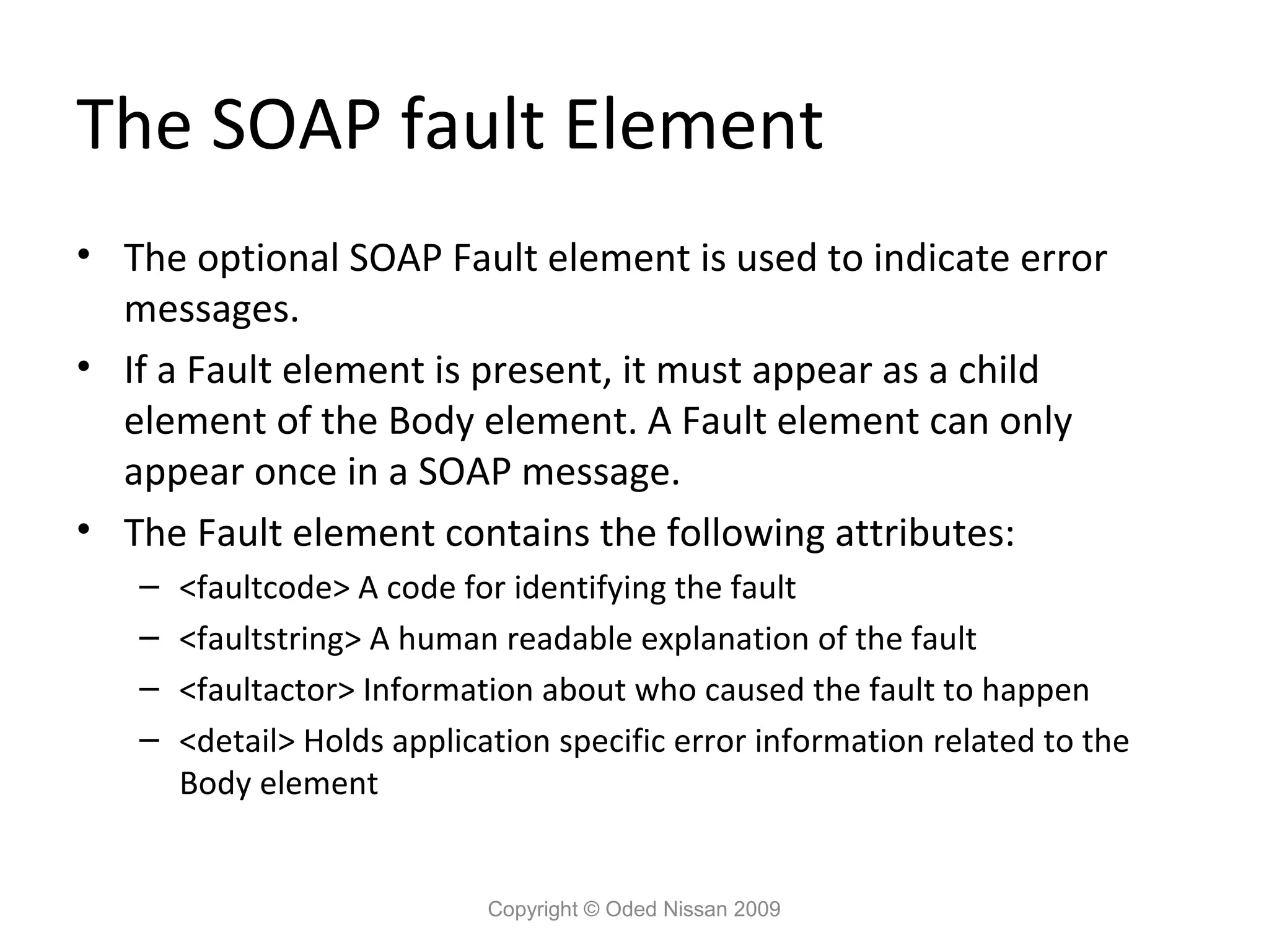 The SOAP fault Element
• The optional SOAP Fault element is used to indicate error
  messages.
• If a Fault element is present, it must appear as a child
  element of the Body element. A Fault element can only
  appear once in a SOAP message.
• The Fault element contains the following attributes:
   –   <faultcode> A code for identifying the fault
   –   <faultstring> A human readable explanation of the fault
   –   <faultactor> Information about who caused the fault to happen
   –   <detail> Holds application specific error information related to the
       Body element


                             Copyright © Oded Nissan 2009
 