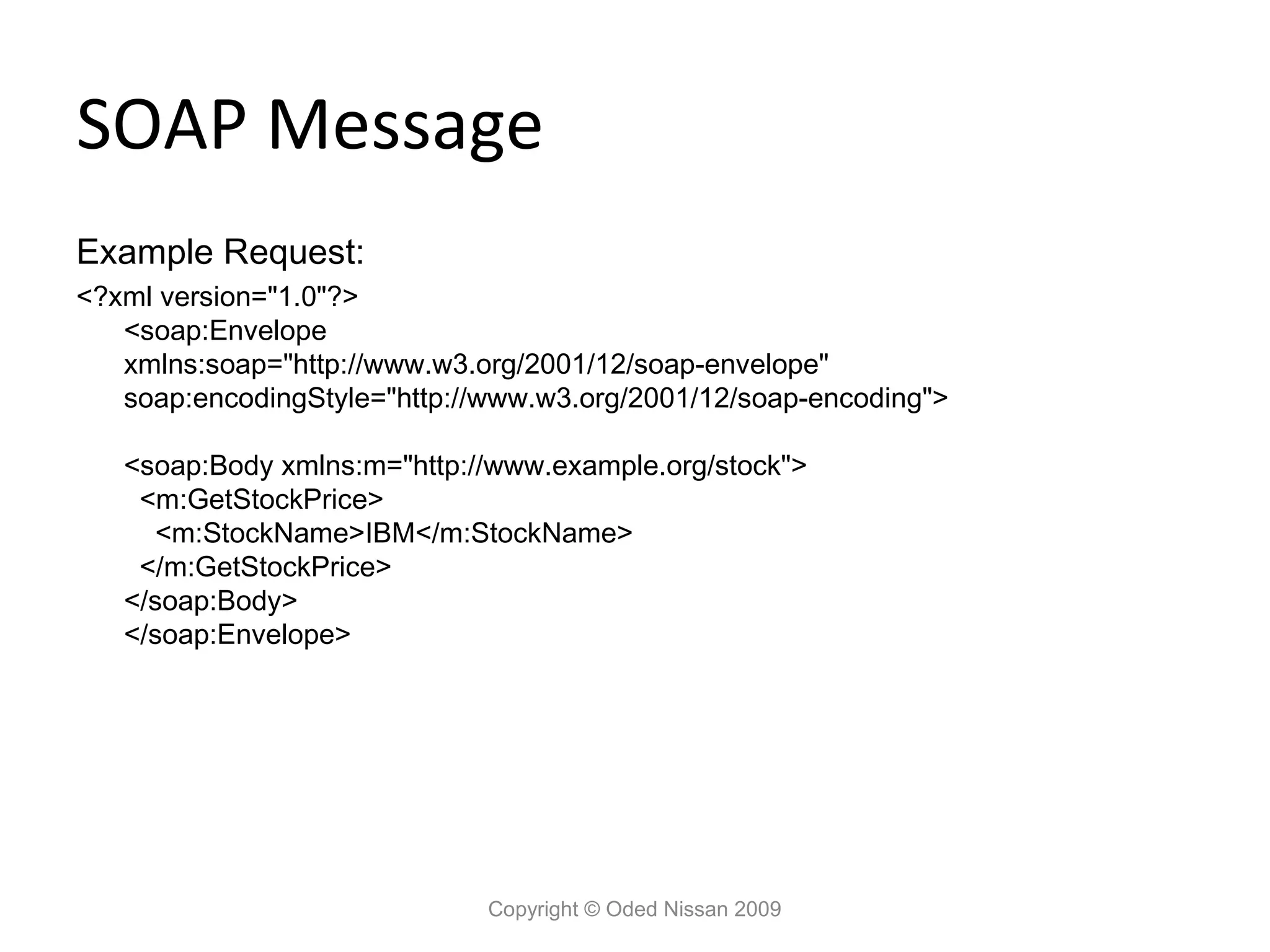 SOAP Message
Example Request:
<?xml version="1.0"?>
   <soap:Envelope
   xmlns:soap="http://www.w3.org/2001/12/soap-envelope"
   soap:encodingStyle="http://www.w3.org/2001/12/soap-encoding">

   <soap:Body xmlns:m="http://www.example.org/stock">
    <m:GetStockPrice>
      <m:StockName>IBM</m:StockName>
    </m:GetStockPrice>
   </soap:Body>
   </soap:Envelope>




                              Copyright © Oded Nissan 2009
 