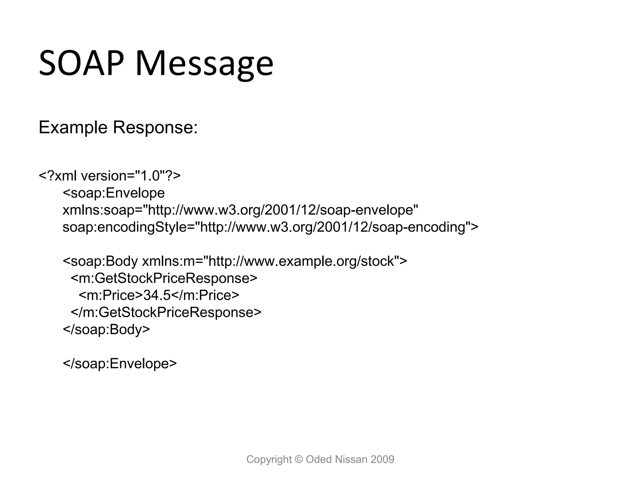 SOAP Message
Example Response:

<?xml version="1.0"?>
   <soap:Envelope
   xmlns:soap="http://www.w3.org/2001/12/soap-envelope"
   soap:encodingStyle="http://www.w3.org/2001/12/soap-encoding">

   <soap:Body xmlns:m="http://www.example.org/stock">
    <m:GetStockPriceResponse>
      <m:Price>34.5</m:Price>
    </m:GetStockPriceResponse>
   </soap:Body>

   </soap:Envelope>




                              Copyright © Oded Nissan 2009
 