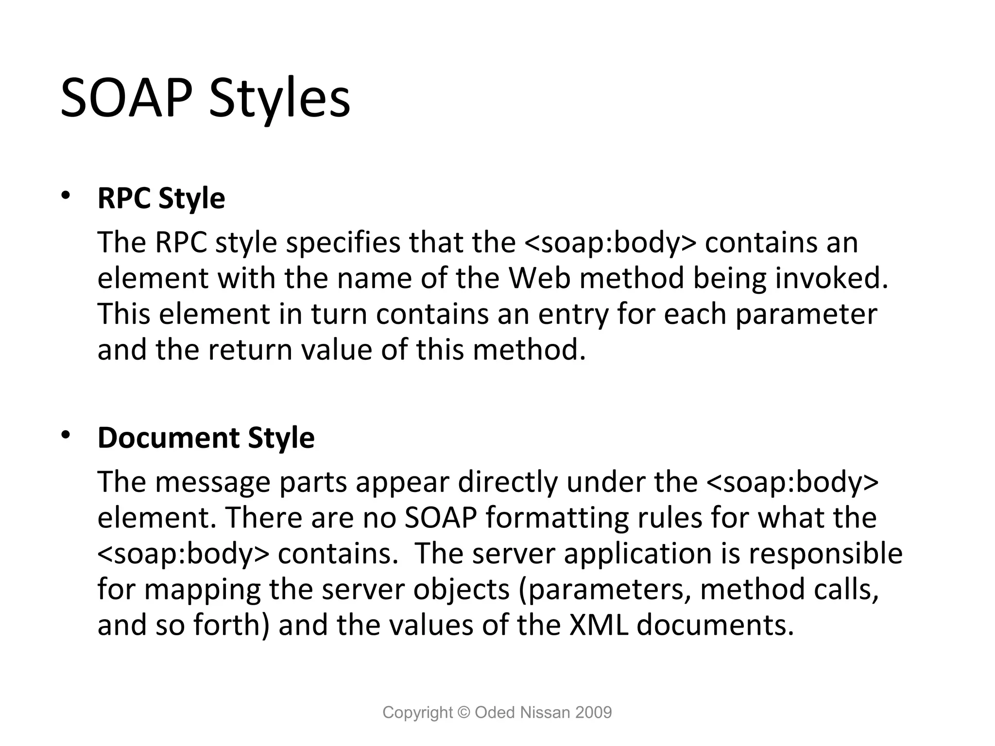 SOAP Styles
• RPC Style
  The RPC style specifies that the <soap:body> contains an
  element with the name of the Web method being invoked.
  This element in turn contains an entry for each parameter
  and the return value of this method.

• Document Style
  The message parts appear directly under the <soap:body>
  element. There are no SOAP formatting rules for what the
  <soap:body> contains. The server application is responsible
  for mapping the server objects (parameters, method calls,
  and so forth) and the values of the XML documents.

                       Copyright © Oded Nissan 2009
 
