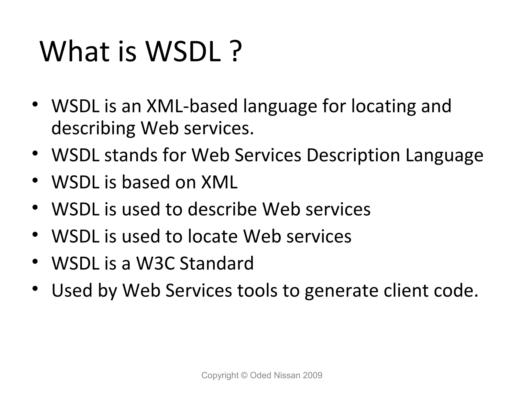 What is WSDL ?
• WSDL is an XML-based language for locating and
  describing Web services.
• WSDL stands for Web Services Description Language
• WSDL is based on XML
• WSDL is used to describe Web services
• WSDL is used to locate Web services
• WSDL is a W3C Standard
• Used by Web Services tools to generate client code.



                   Copyright © Oded Nissan 2009
 