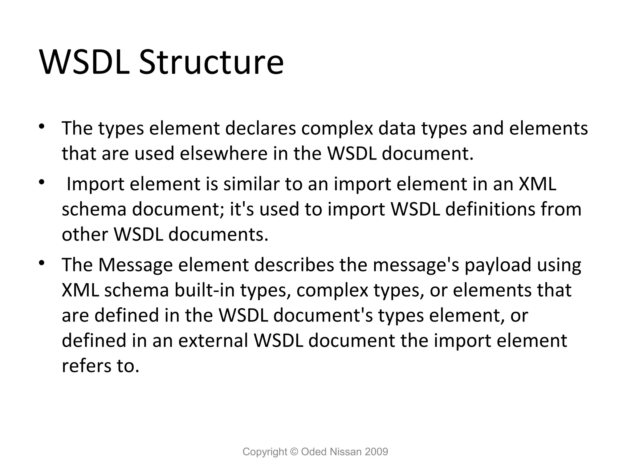 WSDL Structure
• The types element declares complex data types and elements
  that are used elsewhere in the WSDL document.
• Import element is similar to an import element in an XML
  schema document; it's used to import WSDL definitions from
  other WSDL documents.
• The Message element describes the message's payload using
  XML schema built-in types, complex types, or elements that
  are defined in the WSDL document's types element, or
  defined in an external WSDL document the import element
  refers to.


                      Copyright © Oded Nissan 2009
 