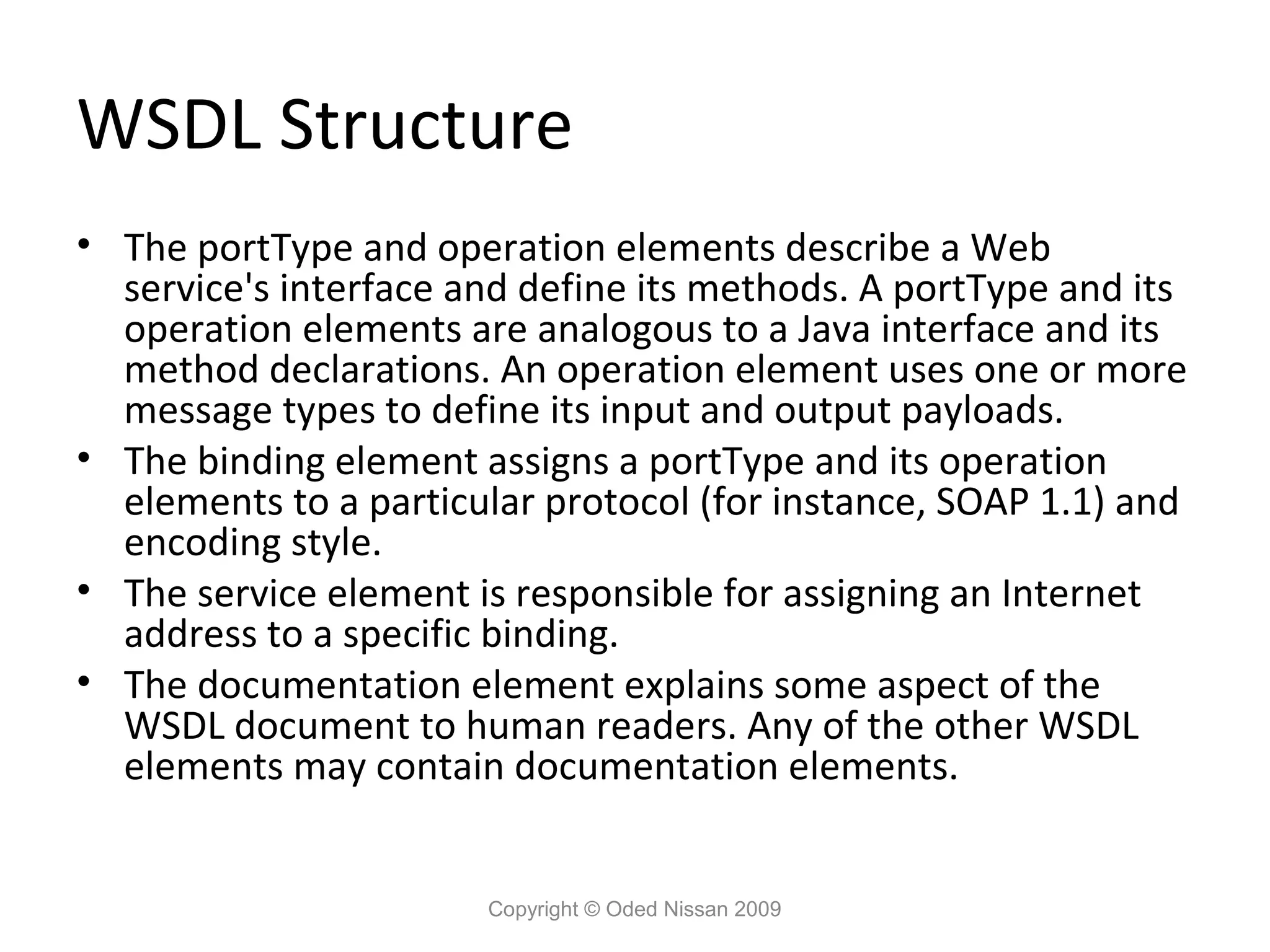 WSDL Structure
• The portType and operation elements describe a Web
  service's interface and define its methods. A portType and its
  operation elements are analogous to a Java interface and its
  method declarations. An operation element uses one or more
  message types to define its input and output payloads.
• The binding element assigns a portType and its operation
  elements to a particular protocol (for instance, SOAP 1.1) and
  encoding style.
• The service element is responsible for assigning an Internet
  address to a specific binding.
• The documentation element explains some aspect of the
  WSDL document to human readers. Any of the other WSDL
  elements may contain documentation elements.


                       Copyright © Oded Nissan 2009
 