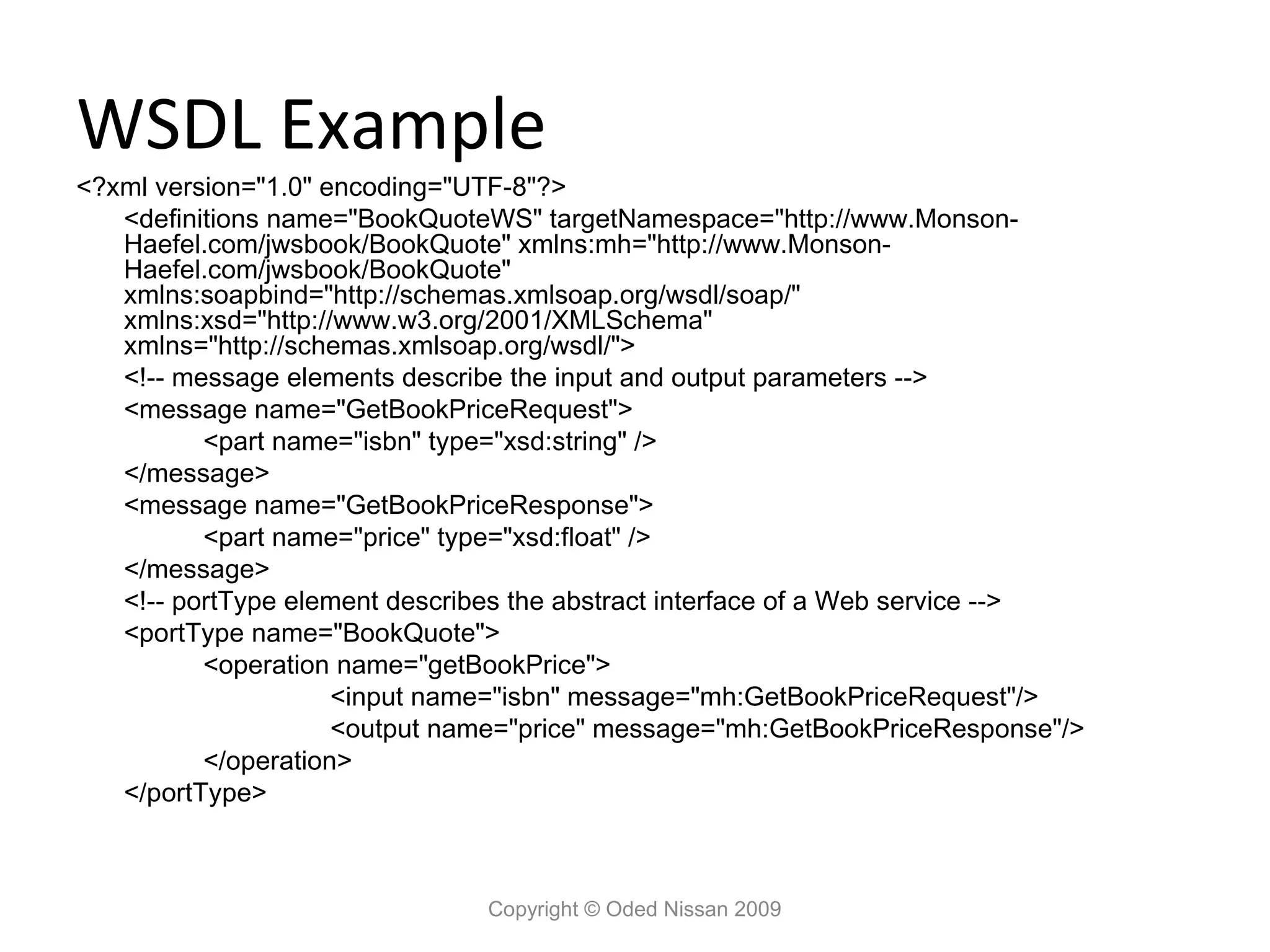 WSDL Example
<?xml version="1.0" encoding="UTF-8"?>
   <definitions name="BookQuoteWS" targetNamespace="http://www.Monson-
   Haefel.com/jwsbook/BookQuote" xmlns:mh="http://www.Monson-
   Haefel.com/jwsbook/BookQuote"
   xmlns:soapbind="http://schemas.xmlsoap.org/wsdl/soap/"
   xmlns:xsd="http://www.w3.org/2001/XMLSchema"
   xmlns="http://schemas.xmlsoap.org/wsdl/">
   <!-- message elements describe the input and output parameters -->
   <message name="GetBookPriceRequest">
          <part name="isbn" type="xsd:string" />
   </message>
   <message name="GetBookPriceResponse">
          <part name="price" type="xsd:float" />
   </message>
   <!-- portType element describes the abstract interface of a Web service -->
   <portType name="BookQuote">
          <operation name="getBookPrice">
                     <input name="isbn" message="mh:GetBookPriceRequest"/>
                     <output name="price" message="mh:GetBookPriceResponse"/>
          </operation>
   </portType>



                               Copyright © Oded Nissan 2009
 
