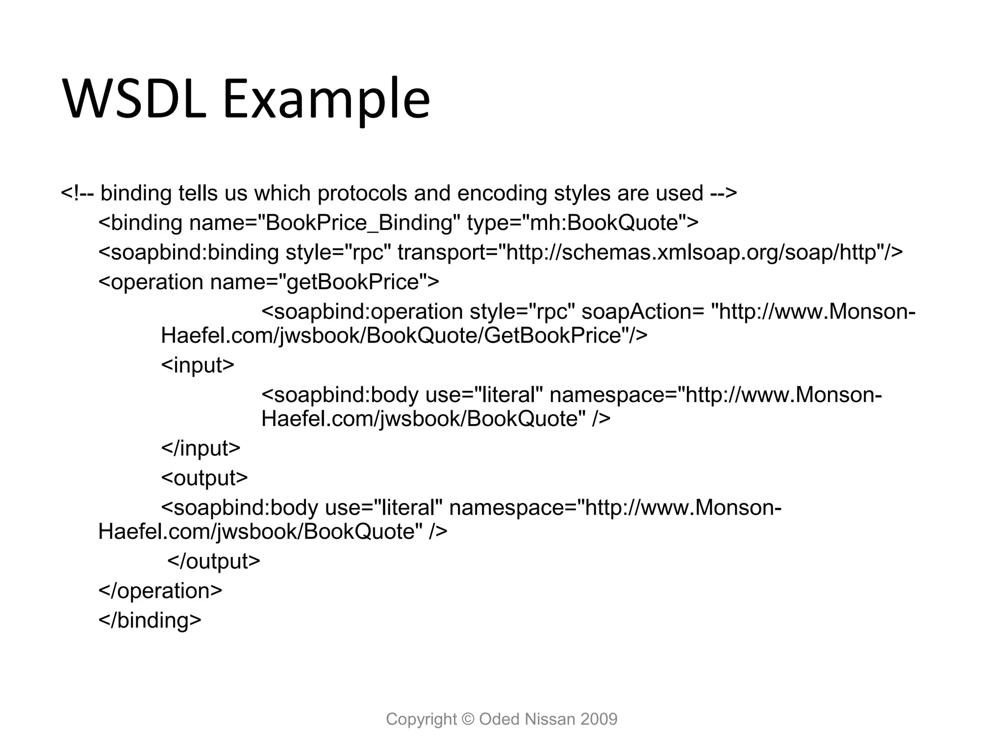 WSDL Example
<!-- binding tells us which protocols and encoding styles are used -->
     <binding name="BookPrice_Binding" type="mh:BookQuote">
     <soapbind:binding style="rpc" transport="http://schemas.xmlsoap.org/soap/http"/>
     <operation name="getBookPrice">
                      <soapbind:operation style="rpc" soapAction= "http://www.Monson-
           Haefel.com/jwsbook/BookQuote/GetBookPrice"/>
           <input>
                      <soapbind:body use="literal" namespace="http://www.Monson-
                      Haefel.com/jwsbook/BookQuote" />
           </input>
           <output>
           <soapbind:body use="literal" namespace="http://www.Monson-
     Haefel.com/jwsbook/BookQuote" />
            </output>
     </operation>
     </binding>



                                Copyright © Oded Nissan 2009
 