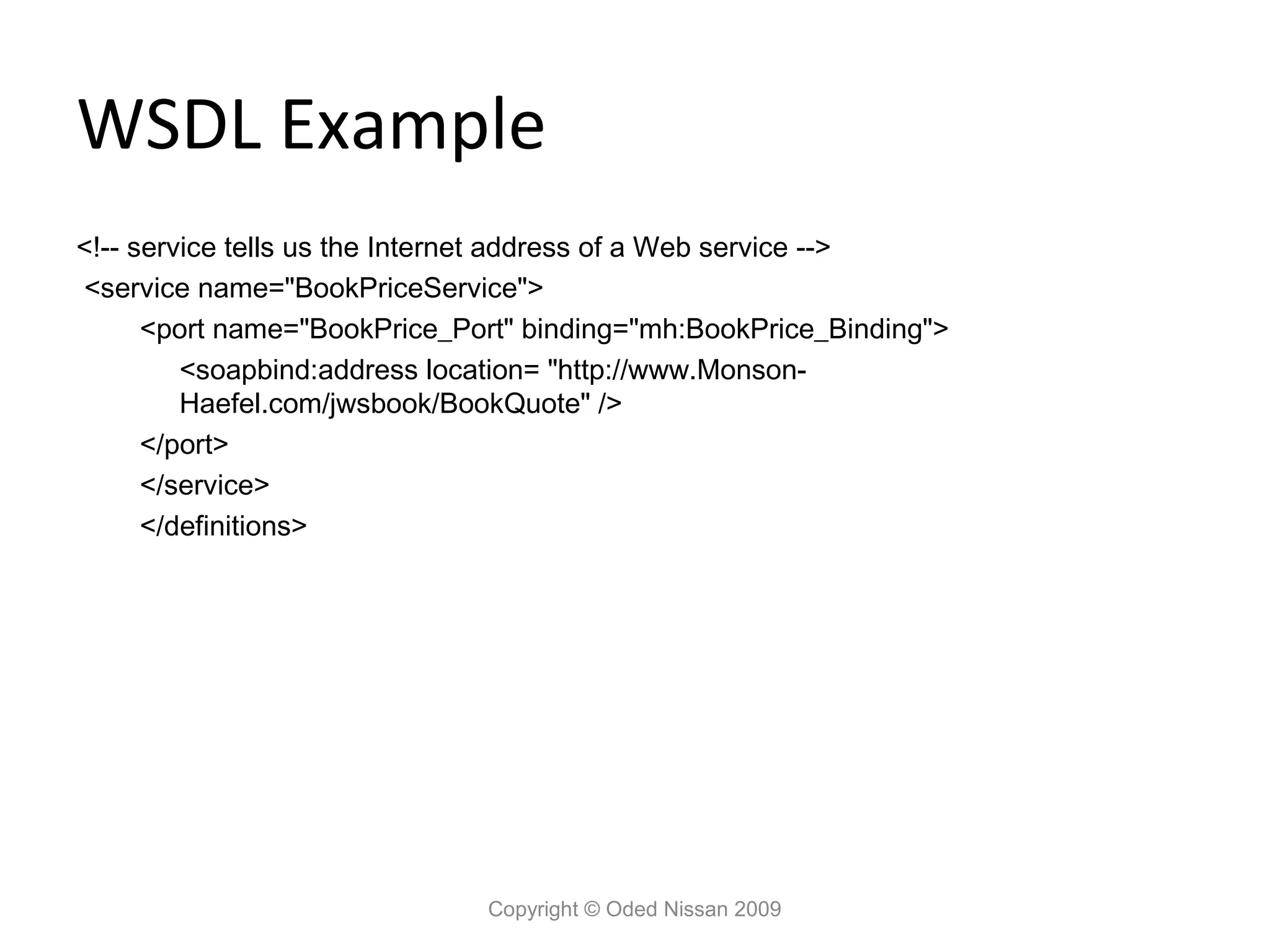 WSDL Example
<!-- service tells us the Internet address of a Web service -->
<service name="BookPriceService">
      <port name="BookPrice_Port" binding="mh:BookPrice_Binding">
         <soapbind:address location= "http://www.Monson-
         Haefel.com/jwsbook/BookQuote" />
      </port>
      </service>
      </definitions>




                              Copyright © Oded Nissan 2009
 