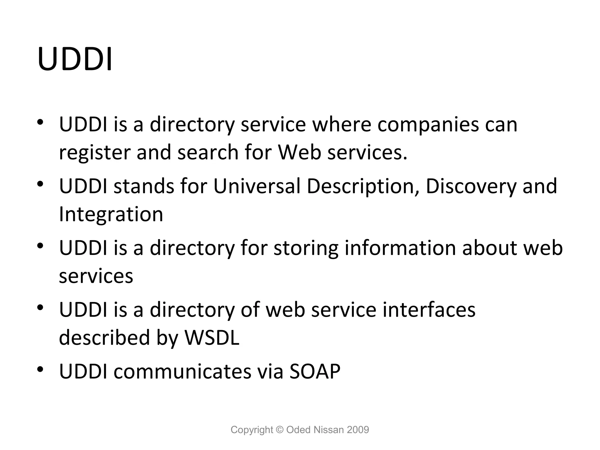 UDDI
• UDDI is a directory service where companies can
  register and search for Web services.
• UDDI stands for Universal Description, Discovery and
  Integration
• UDDI is a directory for storing information about web
  services
• UDDI is a directory of web service interfaces
  described by WSDL
• UDDI communicates via SOAP

                    Copyright © Oded Nissan 2009
 