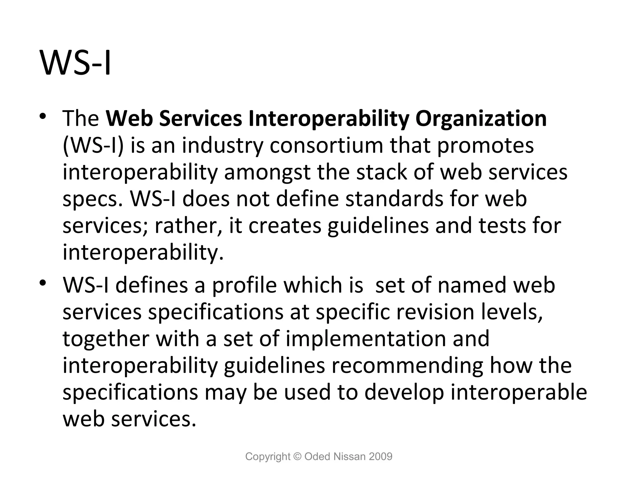 WS-I
• The Web Services Interoperability Organization
  (WS-I) is an industry consortium that promotes
  interoperability amongst the stack of web services
  specs. WS-I does not define standards for web
  services; rather, it creates guidelines and tests for
  interoperability.
• WS-I defines a profile which is set of named web
  services specifications at specific revision levels,
  together with a set of implementation and
  interoperability guidelines recommending how the
  specifications may be used to develop interoperable
  web services.
                    Copyright © Oded Nissan 2009
 