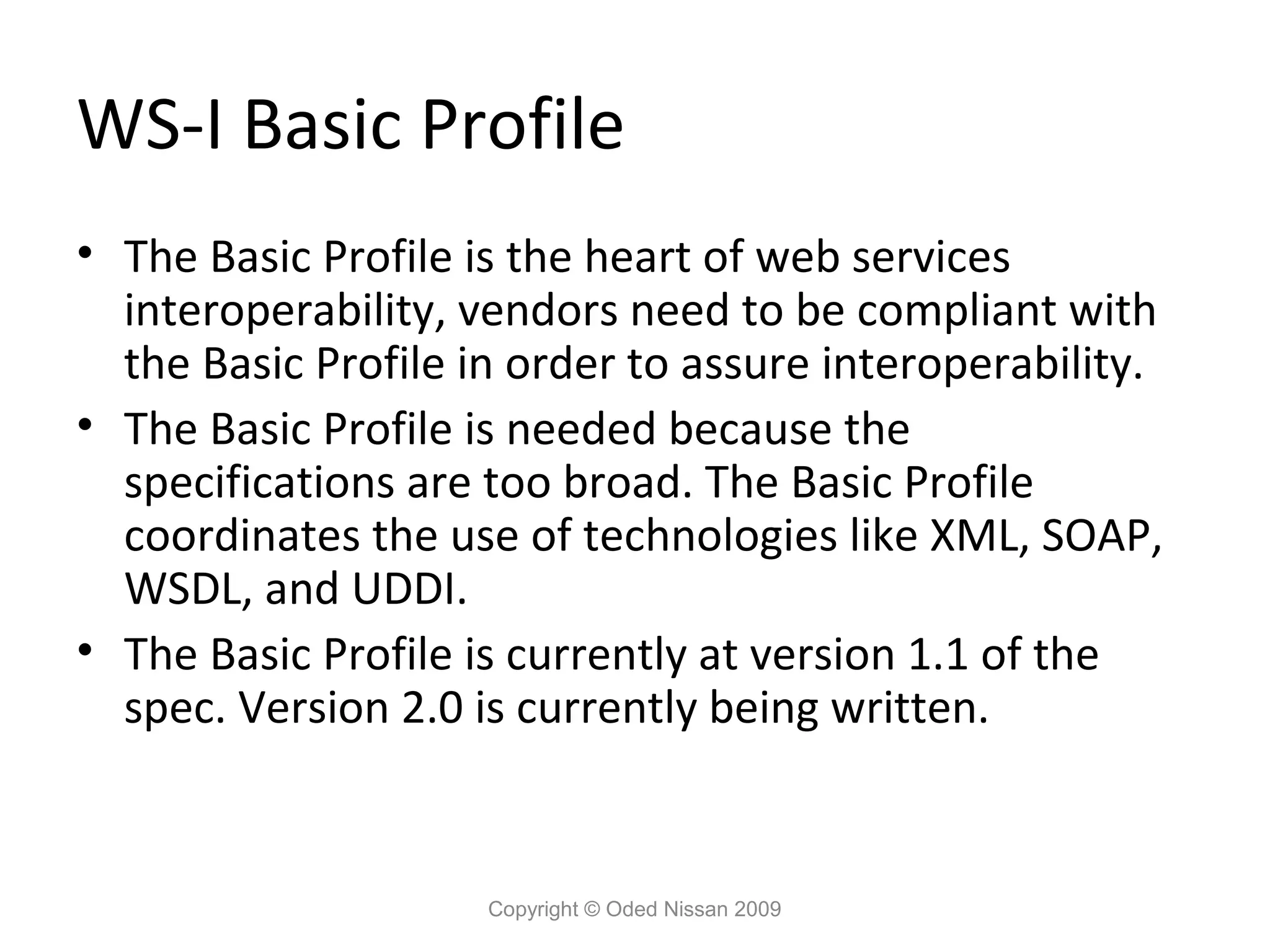 WS-I Basic Profile
• The Basic Profile is the heart of web services
  interoperability, vendors need to be compliant with
  the Basic Profile in order to assure interoperability.
• The Basic Profile is needed because the
  specifications are too broad. The Basic Profile
  coordinates the use of technologies like XML, SOAP,
  WSDL, and UDDI.
• The Basic Profile is currently at version 1.1 of the
  spec. Version 2.0 is currently being written.


                     Copyright © Oded Nissan 2009
 
