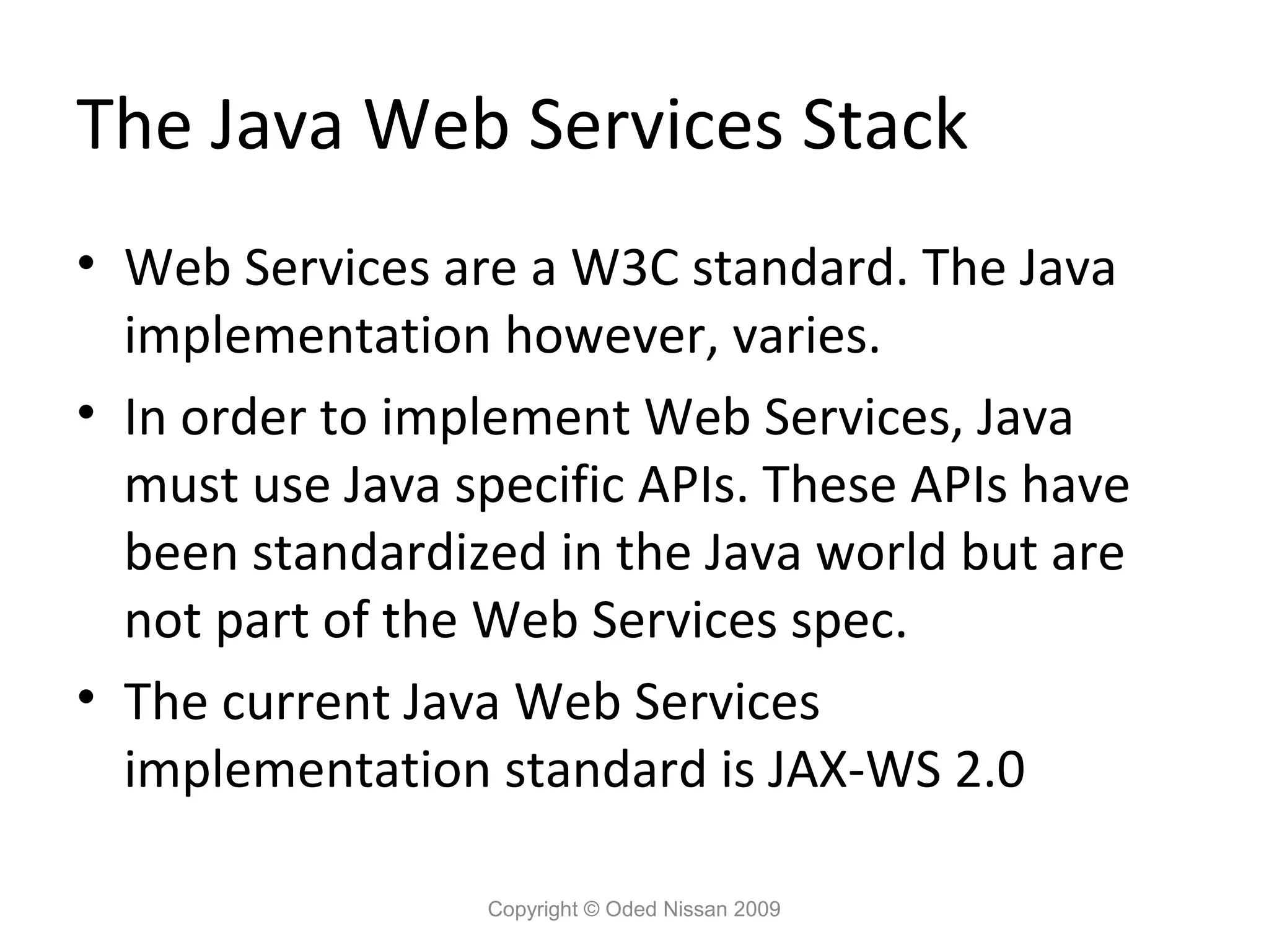 The Java Web Services Stack
• Web Services are a W3C standard. The Java
  implementation however, varies.
• In order to implement Web Services, Java
  must use Java specific APIs. These APIs have
  been standardized in the Java world but are
  not part of the Web Services spec.
• The current Java Web Services
  implementation standard is JAX-WS 2.0

                 Copyright © Oded Nissan 2009
 