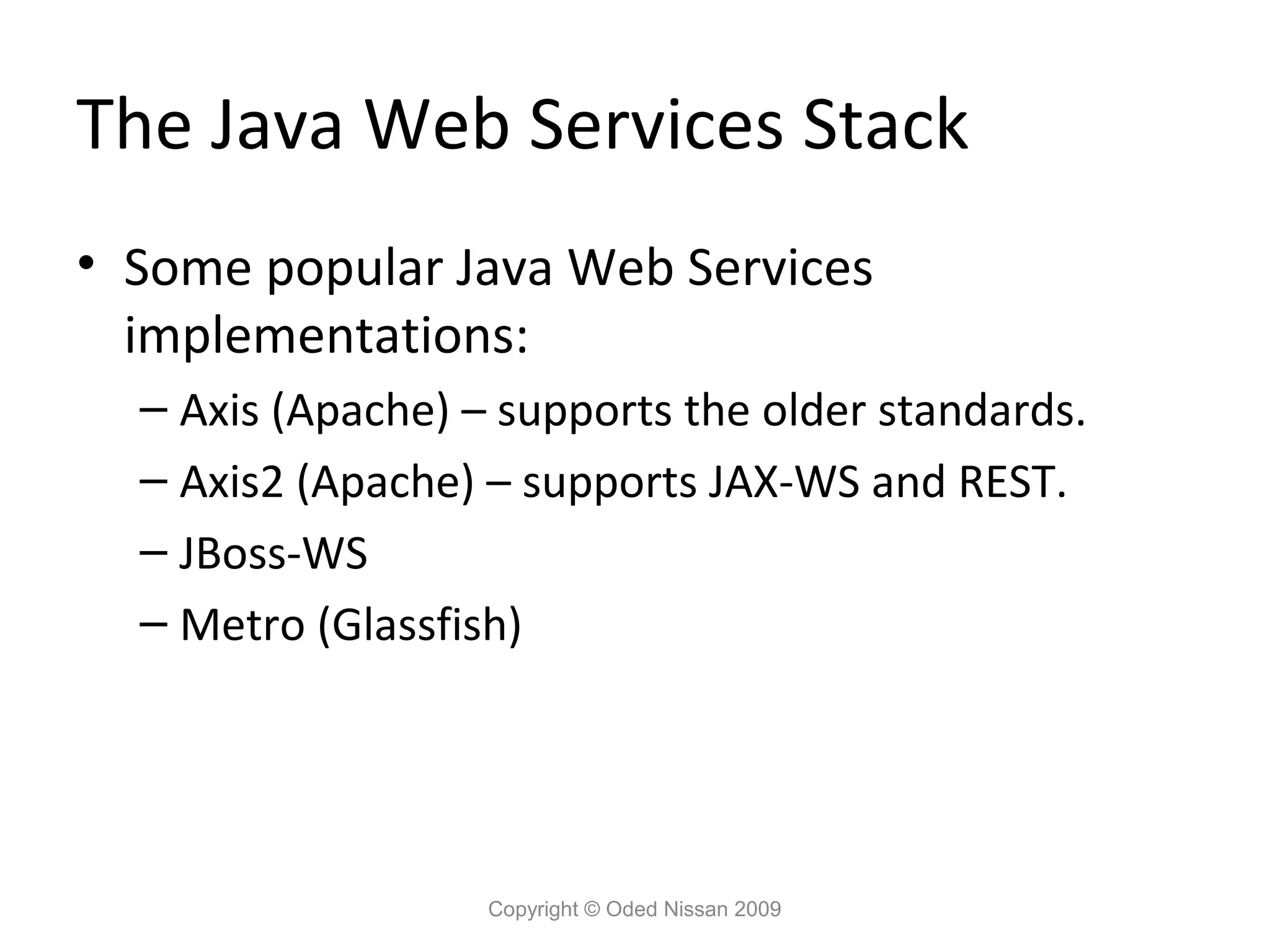 The Java Web Services Stack
• Some popular Java Web Services
  implementations:
  – Axis (Apache) – supports the older standards.
  – Axis2 (Apache) – supports JAX-WS and REST.
  – JBoss-WS
  – Metro (Glassfish)




                   Copyright © Oded Nissan 2009
 