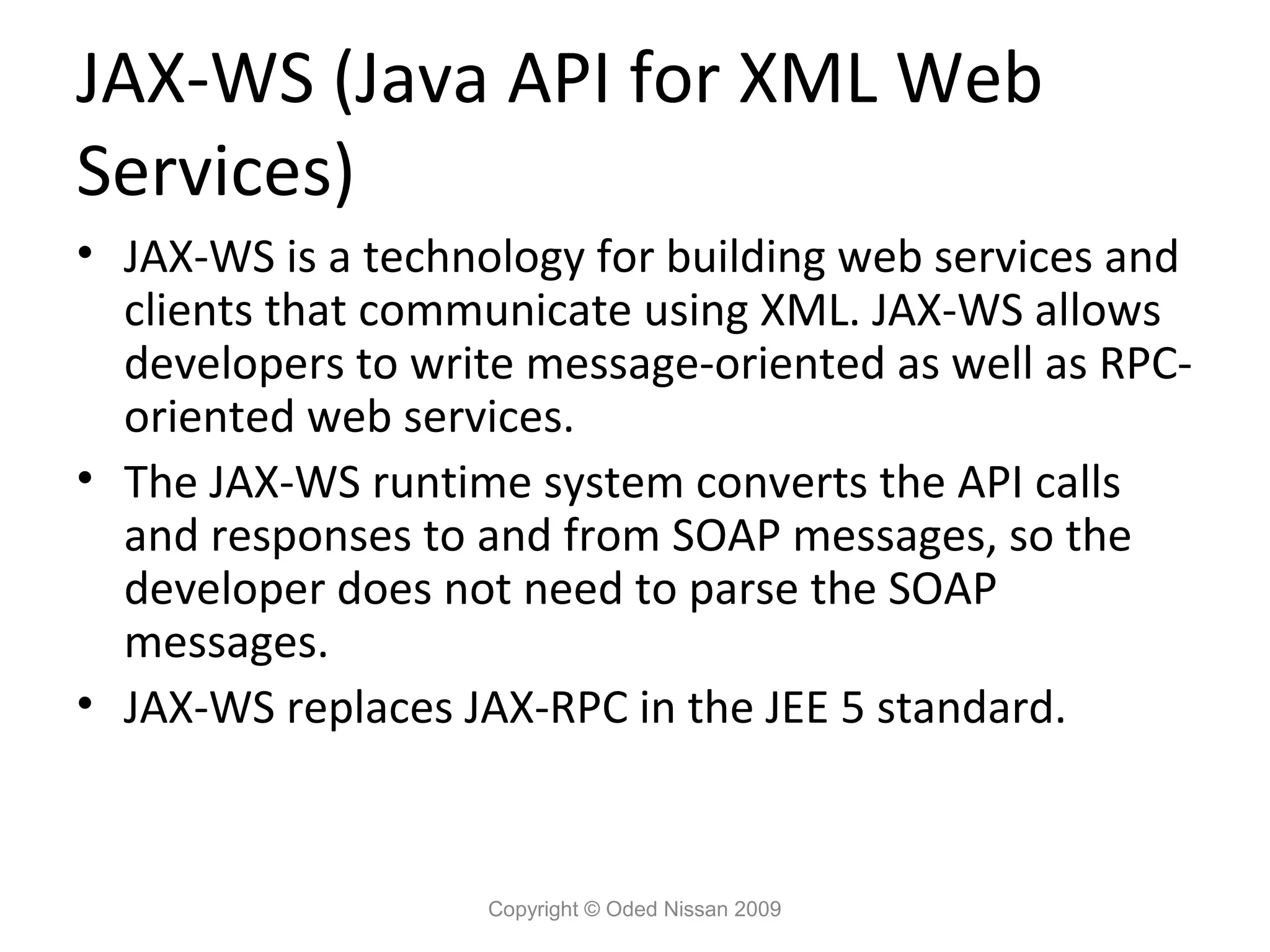 JAX-WS (Java API for XML Web
Services)
• JAX-WS is a technology for building web services and
  clients that communicate using XML. JAX-WS allows
  developers to write message-oriented as well as RPC-
  oriented web services.
• The JAX-WS runtime system converts the API calls
  and responses to and from SOAP messages, so the
  developer does not need to parse the SOAP
  messages.
• JAX-WS replaces JAX-RPC in the JEE 5 standard.


                   Copyright © Oded Nissan 2009
 