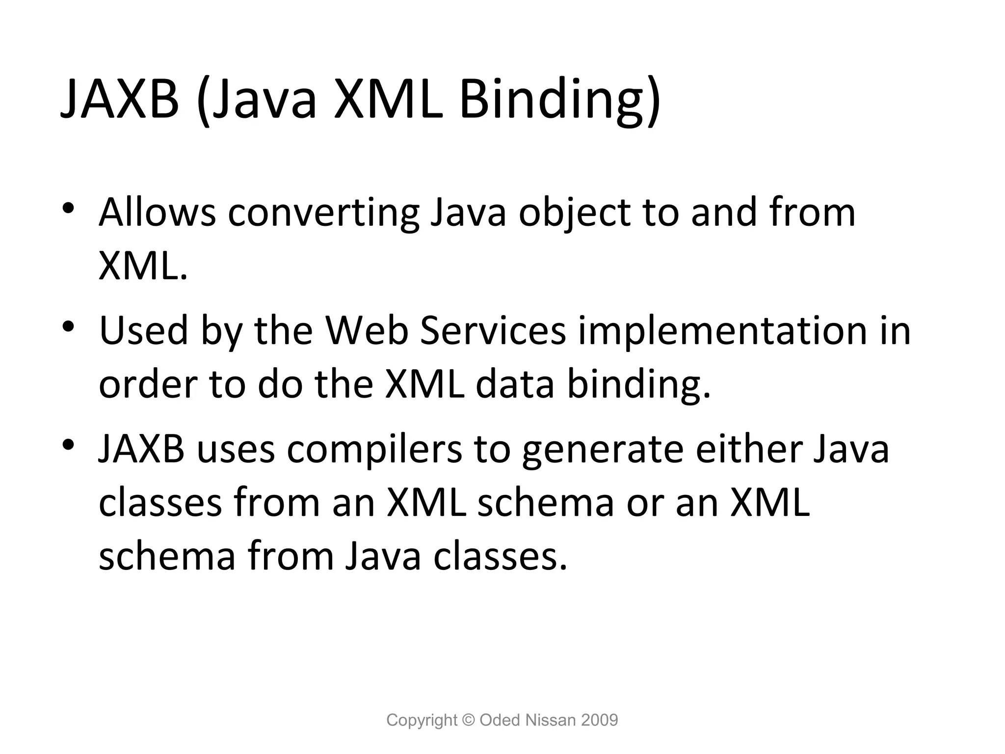 JAXB (Java XML Binding)
• Allows converting Java object to and from
  XML.
• Used by the Web Services implementation in
  order to do the XML data binding.
• JAXB uses compilers to generate either Java
  classes from an XML schema or an XML
  schema from Java classes.


                 Copyright © Oded Nissan 2009
 