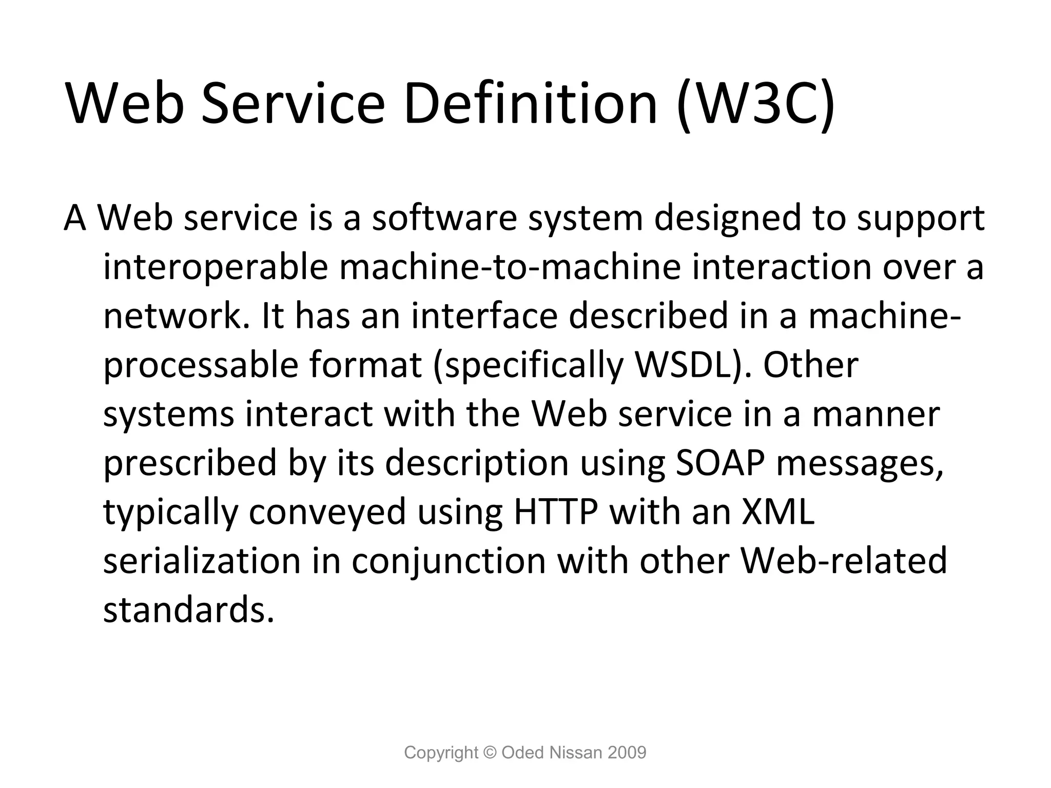 Web Service Definition (W3C)
A Web service is a software system designed to support
  interoperable machine-to-machine interaction over a
  network. It has an interface described in a machine-
  processable format (specifically WSDL). Other
  systems interact with the Web service in a manner
  prescribed by its description using SOAP messages,
  typically conveyed using HTTP with an XML
  serialization in conjunction with other Web-related
  standards.


                   Copyright © Oded Nissan 2009
 