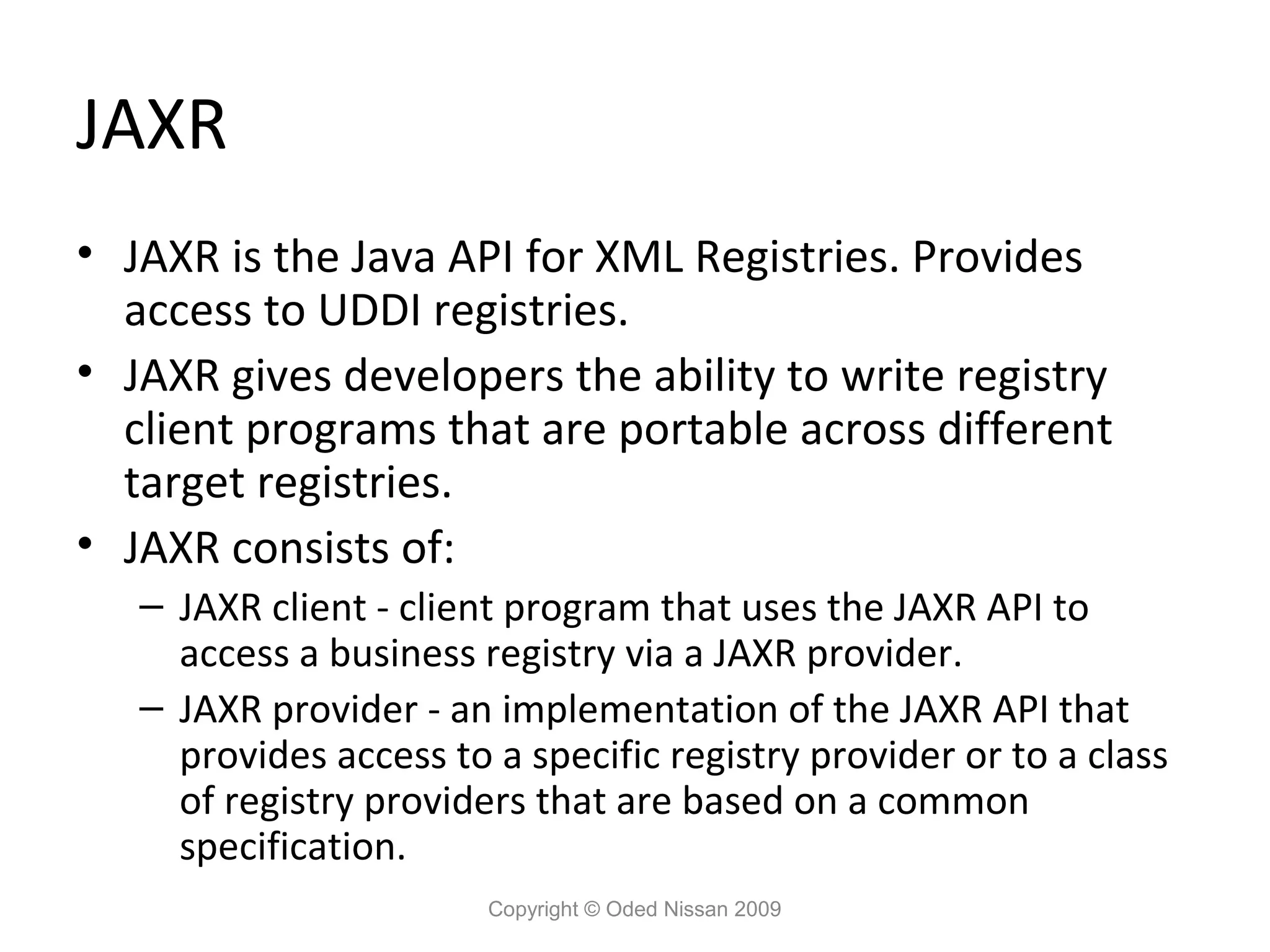 JAXR
• JAXR is the Java API for XML Registries. Provides
  access to UDDI registries.
• JAXR gives developers the ability to write registry
  client programs that are portable across different
  target registries.
• JAXR consists of:
   – JAXR client - client program that uses the JAXR API to
     access a business registry via a JAXR provider.
   – JAXR provider - an implementation of the JAXR API that
     provides access to a specific registry provider or to a class
     of registry providers that are based on a common
     specification.
                        Copyright © Oded Nissan 2009
 