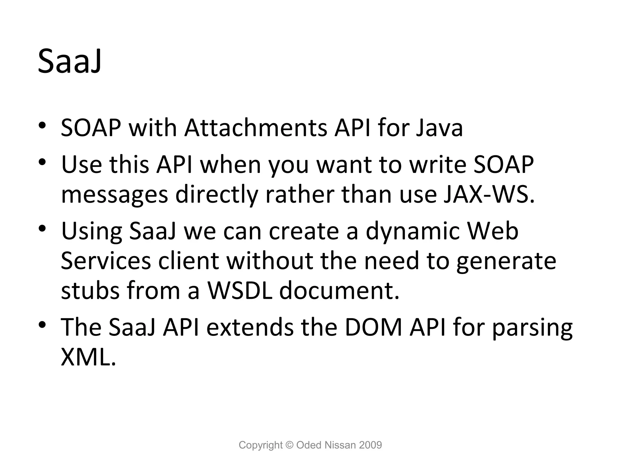 SaaJ
• SOAP with Attachments API for Java
• Use this API when you want to write SOAP
  messages directly rather than use JAX-WS.
• Using SaaJ we can create a dynamic Web
  Services client without the need to generate
  stubs from a WSDL document.
• The SaaJ API extends the DOM API for parsing
  XML.


                 Copyright © Oded Nissan 2009
 