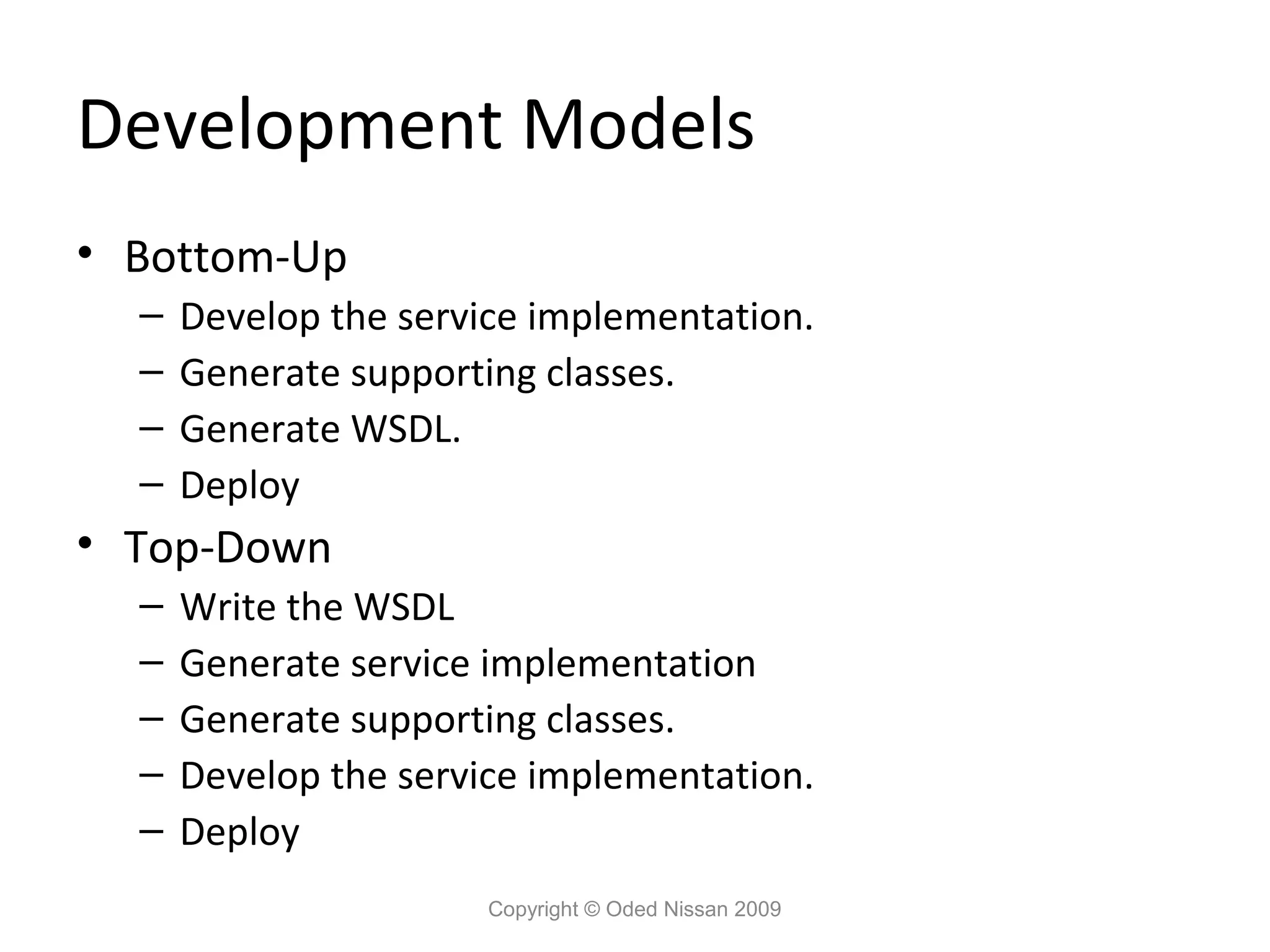 Development Models
• Bottom-Up
  –   Develop the service implementation.
  –   Generate supporting classes.
  –   Generate WSDL.
  –   Deploy
• Top-Down
  –   Write the WSDL
  –   Generate service implementation
  –   Generate supporting classes.
  –   Develop the service implementation.
  –   Deploy
                       Copyright © Oded Nissan 2009
 