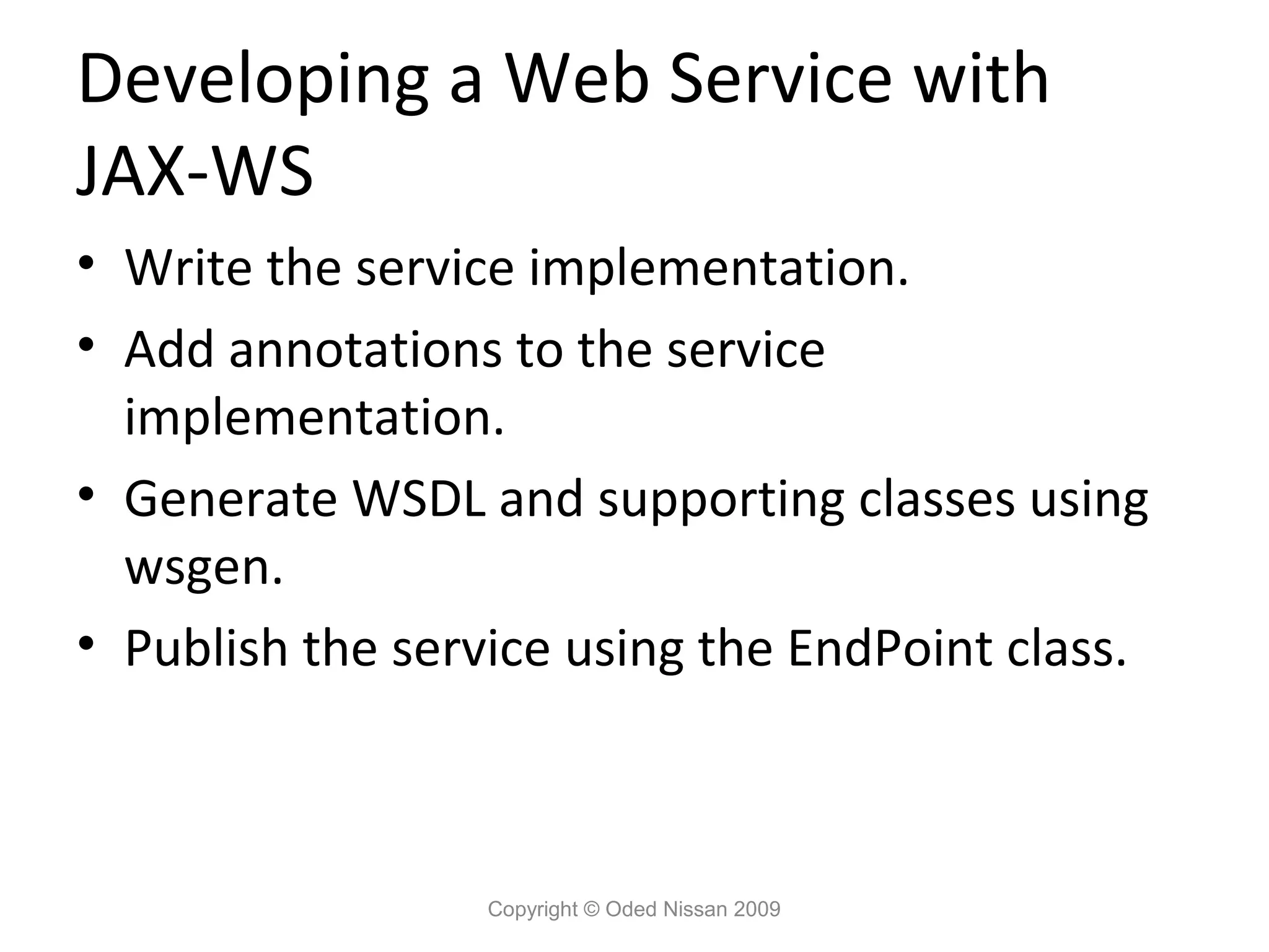 Developing a Web Service with
JAX-WS
• Write the service implementation.
• Add annotations to the service
  implementation.
• Generate WSDL and supporting classes using
  wsgen.
• Publish the service using the EndPoint class.



                  Copyright © Oded Nissan 2009
 