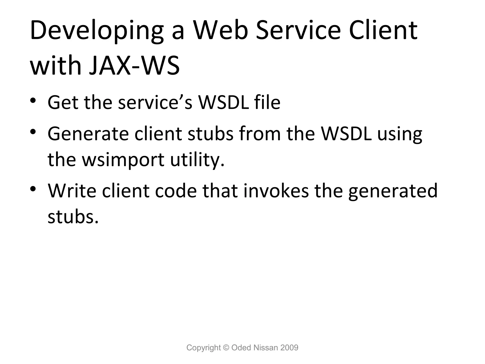 Developing a Web Service Client
with JAX-WS
• Get the service’s WSDL file
• Generate client stubs from the WSDL using
  the wsimport utility.
• Write client code that invokes the generated
  stubs.




                 Copyright © Oded Nissan 2009
 