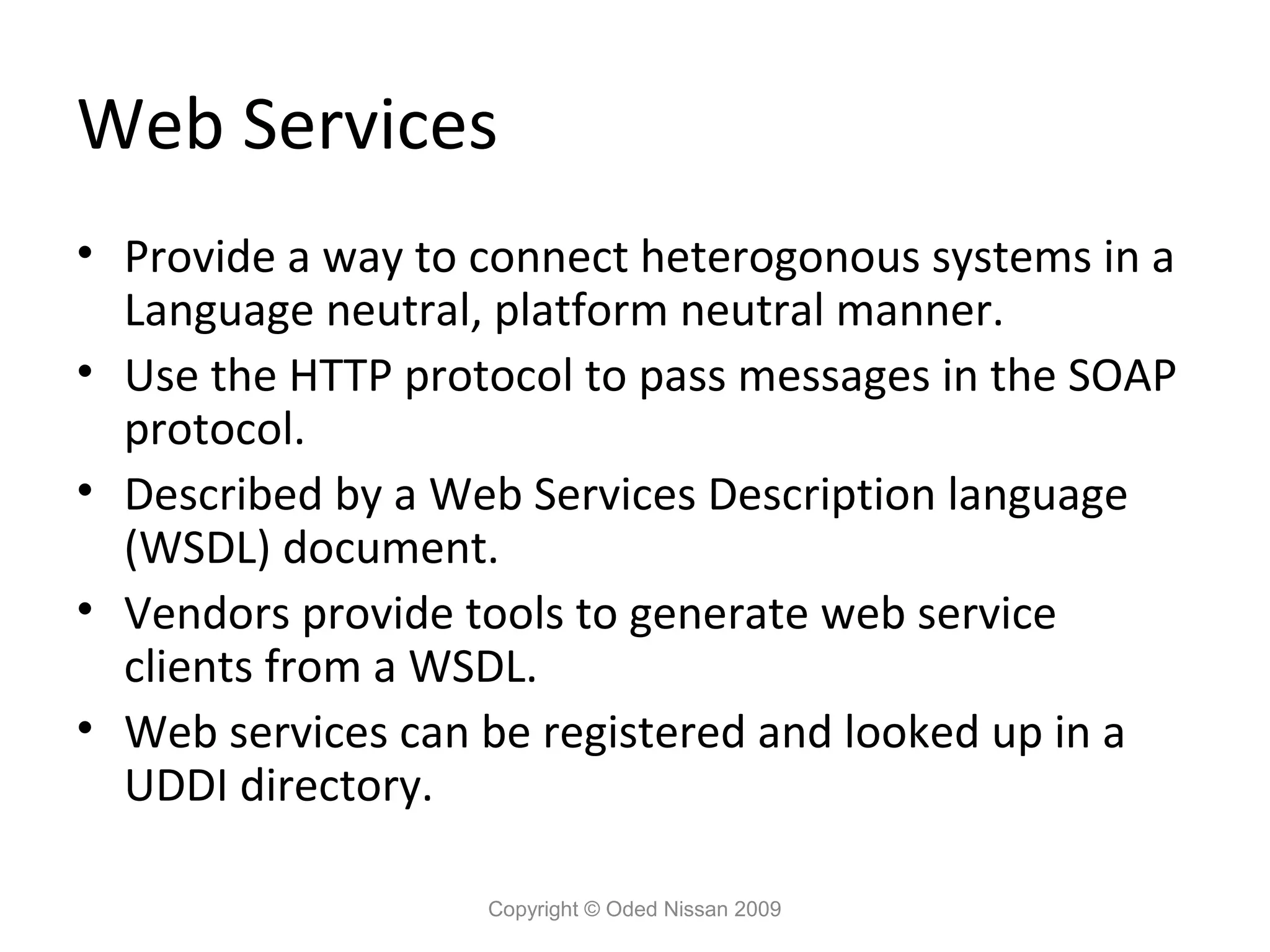 Web Services
• Provide a way to connect heterogonous systems in a
  Language neutral, platform neutral manner.
• Use the HTTP protocol to pass messages in the SOAP
  protocol.
• Described by a Web Services Description language
  (WSDL) document.
• Vendors provide tools to generate web service
  clients from a WSDL.
• Web services can be registered and looked up in a
  UDDI directory.

                   Copyright © Oded Nissan 2009
 