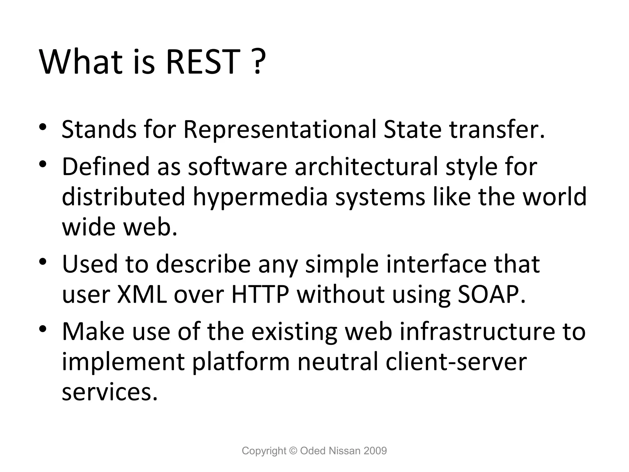 What is REST ?
• Stands for Representational State transfer.
• Defined as software architectural style for
  distributed hypermedia systems like the world
  wide web.
• Used to describe any simple interface that
  user XML over HTTP without using SOAP.
• Make use of the existing web infrastructure to
  implement platform neutral client-server
  services.
                 Copyright © Oded Nissan 2009
 