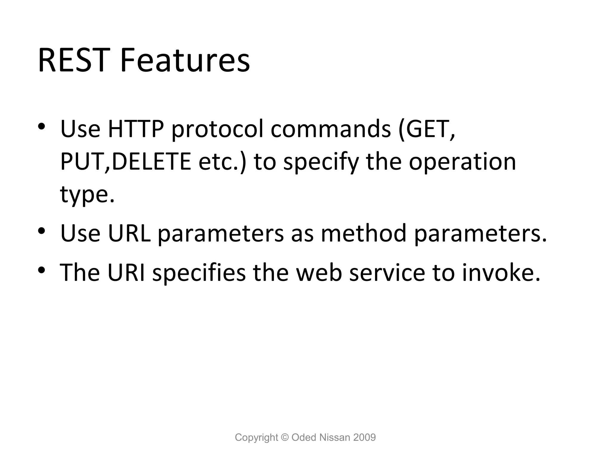 REST Features
• Use HTTP protocol commands (GET,
  PUT,DELETE etc.) to specify the operation
  type.
• Use URL parameters as method parameters.
• The URI specifies the web service to invoke.




                 Copyright © Oded Nissan 2009
 