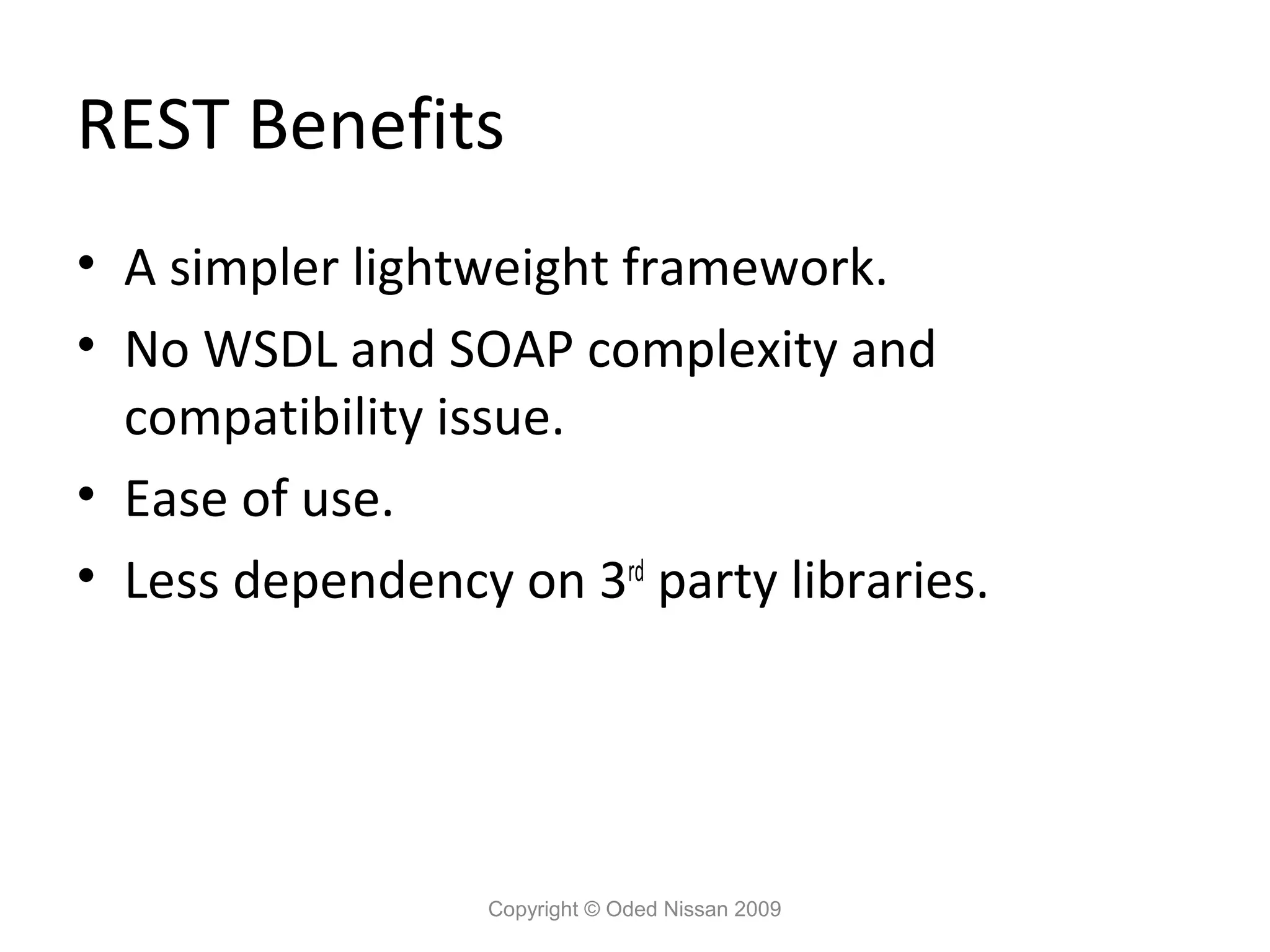 REST Benefits
• A simpler lightweight framework.
• No WSDL and SOAP complexity and
  compatibility issue.
• Ease of use.
• Less dependency on 3rd party libraries.




                  Copyright © Oded Nissan 2009
 