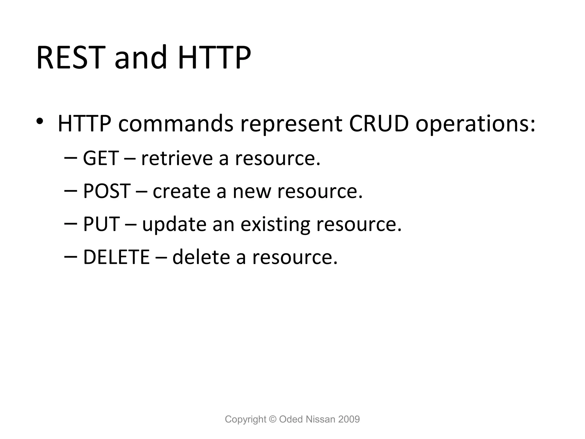 REST and HTTP
• HTTP commands represent CRUD operations:
  – GET – retrieve a resource.
  – POST – create a new resource.
  – PUT – update an existing resource.
  – DELETE – delete a resource.




                   Copyright © Oded Nissan 2009
 