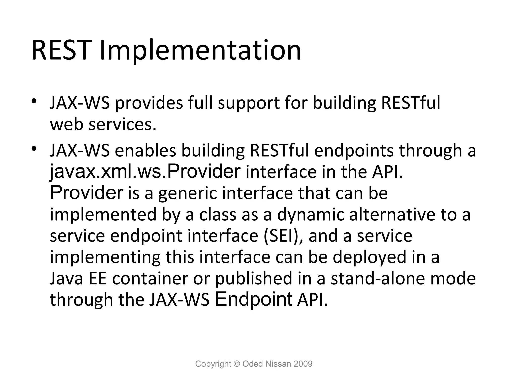 REST Implementation
• JAX-WS provides full support for building RESTful
  web services.
• JAX-WS enables building RESTful endpoints through a
  javax.xml.ws.Provider interface in the API.
  Provider is a generic interface that can be
  implemented by a class as a dynamic alternative to a
  service endpoint interface (SEI), and a service
  implementing this interface can be deployed in a
  Java EE container or published in a stand-alone mode
  through the JAX-WS Endpoint API.


                   Copyright © Oded Nissan 2009
 