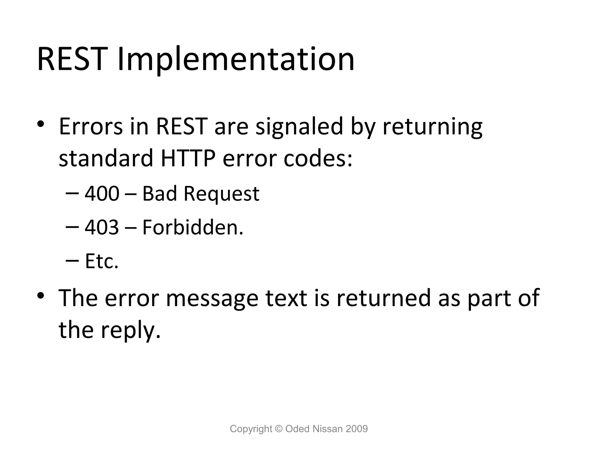 REST Implementation
• Errors in REST are signaled by returning
  standard HTTP error codes:
  – 400 – Bad Request
  – 403 – Forbidden.
  – Etc.
• The error message text is returned as part of
  the reply.


                  Copyright © Oded Nissan 2009
 